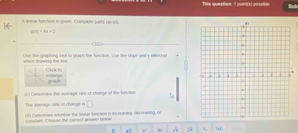 This question: 1 point(s) possible Sub 
A linear function is given. Complete parts a (d)
g(x)=4x+2
Use the graphing tool to graph the function. Use the slope and y-intercept 
when drawing the line. 
Click to 
enlarge 
graph 
(c) Determine the average rate of change of the function. 
The average rate of change is □ 
(d) Defermine whether the linear function is increasing, decreasing, or 
constant. Choose the correct answer below. 
_ s 3^(frac 2)5 B° |□ | sqrt(a) sqrt[4](a) U_a (1,1) Mon