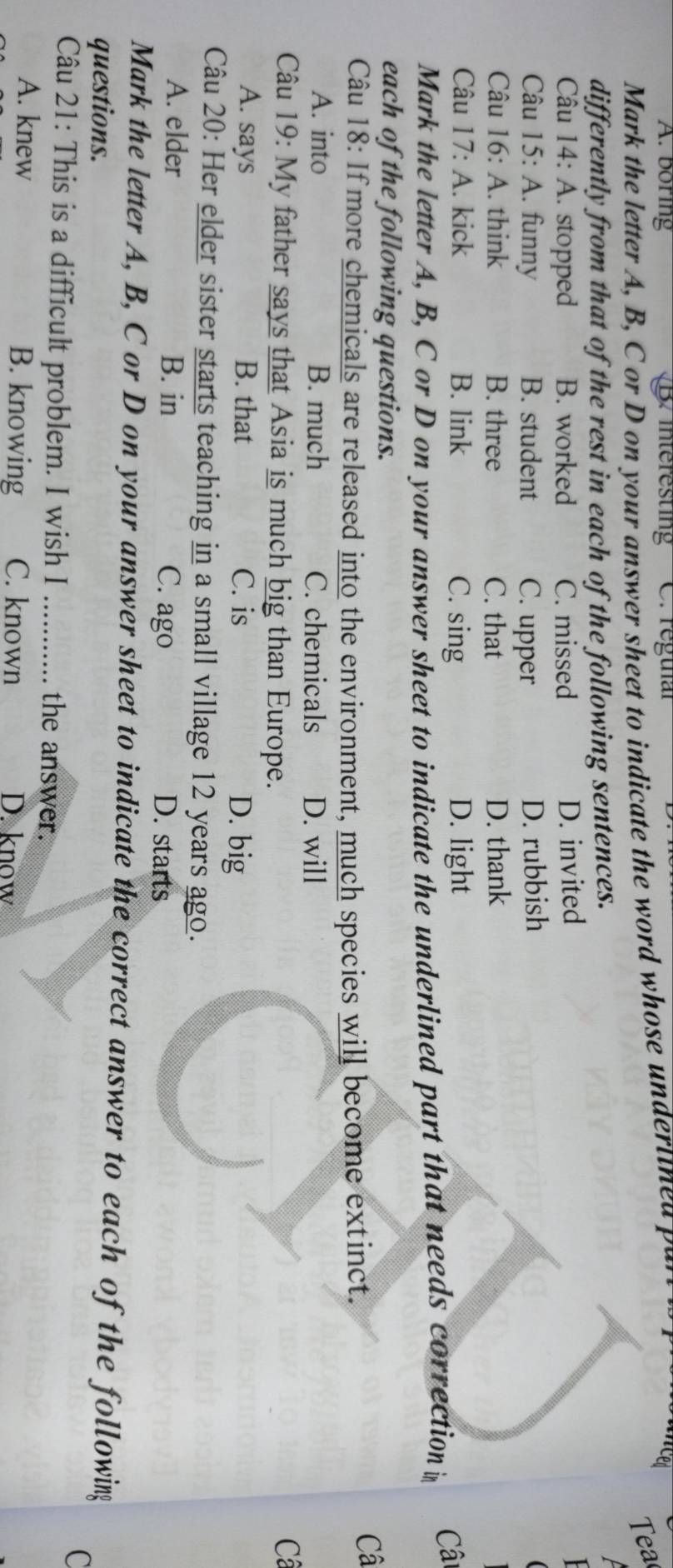 A. boring B. interesting C. reguíal
ea
Mark the letter A, B, C or D on your answer sheet to indicate the word whose undertined p a
differently from that of the rest in each of the following sentences.
Câu 14: : A. stopped B. worked C. missed D. invited
Câu 15: A. funny B. student C. upper D. rubbish
Câu 16: A. think B. three C. that D. thank
Câu 1 7:A . kick B. link C. sing D. light
Mark the letter A, B, C or D on your answer sheet to indicate the underlined part that needs correction i Câ
each of the following questions.
Câu 18: If more chemicals are released into the environment, much species will become extinct.
Câ
A. into B. much C. chemicals D. will
Câu 19: My father says that Asia is much big than Europe. Câ
A. says B. that C. is D. big
Câu 20: Her elder sister starts teaching in a small village 12 years ago.
A. elder B. in C. ago D. starts
Mark the letter A, B, C or D on your answer sheet to indicate the correct answer to each of the following
questions.
C
Câu 21: This is a difficult problem. I wish I_
the answer.
A. knew B. knowing C. known D. know