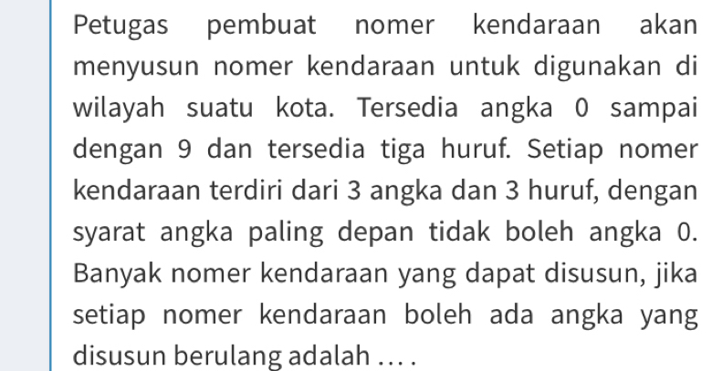 Petugas pembuat nomer kendaraan akan 
menyusun nomer kendaraan untuk digunakan di 
wilayah suatu kota. Tersedia angka 0 sampai 
dengan 9 dan tersedia tiga huruf. Setiap nomer 
kendaraan terdiri dari 3 angka dan 3 huruf, dengan 
syarat angka paling depan tidak boleh angka 0. 
Banyak nomer kendaraan yang dapat disusun, jika 
setiap nomer kendaraan boleh ada angka yang 
disusun berulang adalah ... .