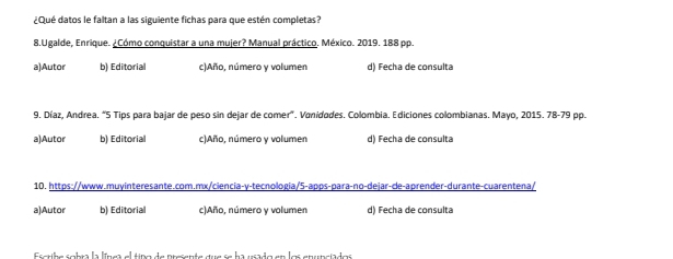 ¿Qué datos le faltan a las siguiente fichas para que estén completas?
8.Ugalde, Enrique. ¿Cómo conquistar a una mujer? Manual práctico. México. 2019. 188 pp.
a)Autor b) Editorial c)Año, número y volumen d) Fecha de consulta
9. Díaz, Andrea. "5 Tips para bajar de peso sin dejar de comer". Vanidodes. Colombia. Ediciones colombianas. Mayo, 2015. 78-79 pp.
a)Autor b) Editorial c)Año, número y volumen d) Fecha de consulta
10. https://www.muyinteresante.com.mx/ciencia-y-tecnologia/5-apps-para-no-dejar-de-aprender-durante-cuarentena/
a)Autor b) Editorial c)Año, número y volumen d) Fecha de consulta
Escribe sobra la línea el tipo de presente que se ha usado en los enunciados