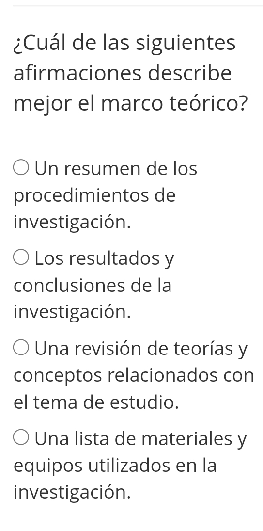 ¿Cuál de las siguientes
afirmaciones describe
mejor el marco teórico?
Un resumen de los
procedimientos de
investigación.
Los resultados y
conclusiones de la
investigación.
Una revisión de teorías y
conceptos relacionados con
el tema de estudio.
Una lista de materiales y
equipos utilizados en la
investigación.