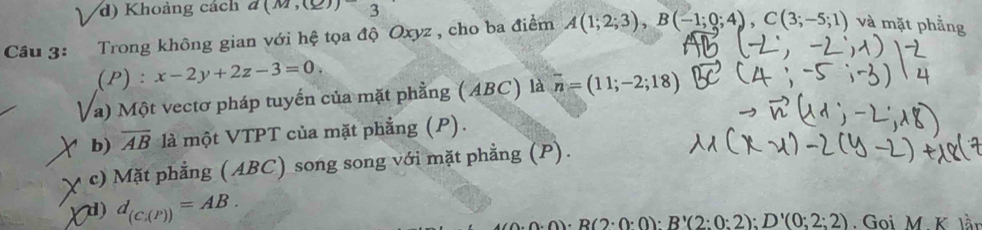 d) Khoảng cách a(m,(_ ))3 
Câu 3: Trong không gian với hệ tọa độ Oxyz , cho ba điểm A(1;2;3), B(-1;0;4), C(3;-5;1) và mặt phẳng
(P) : x-2y+2z-3=0
a) Một vectơ pháp tuyến của mặt phẳng (ABC) là vector n=(11;-2;18)
b) overline AB là một VTPT của mặt phẳng (P).
c) Mặt phẳng (ABC) song song với mặt phẳng (P).
d) d_(C_i(P))=AB.
· B(2· 0· 0):B'(2:0:2):D'(0:2:2) Goi M K là.