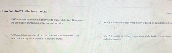 How does NAFTA differ from the UN? Report
NAFTA focuses on eliminating barriers to trade, while the UN focuses on
the promotion of international peace and security. NAFTA is a bilateral treaty, while the UN is based on a multilateral trea
NAFTA only has members from North America, while the UN is an NAFTA is focused on military cooperation, while the UN is a system of
international organization with 79 member-states. collective security.