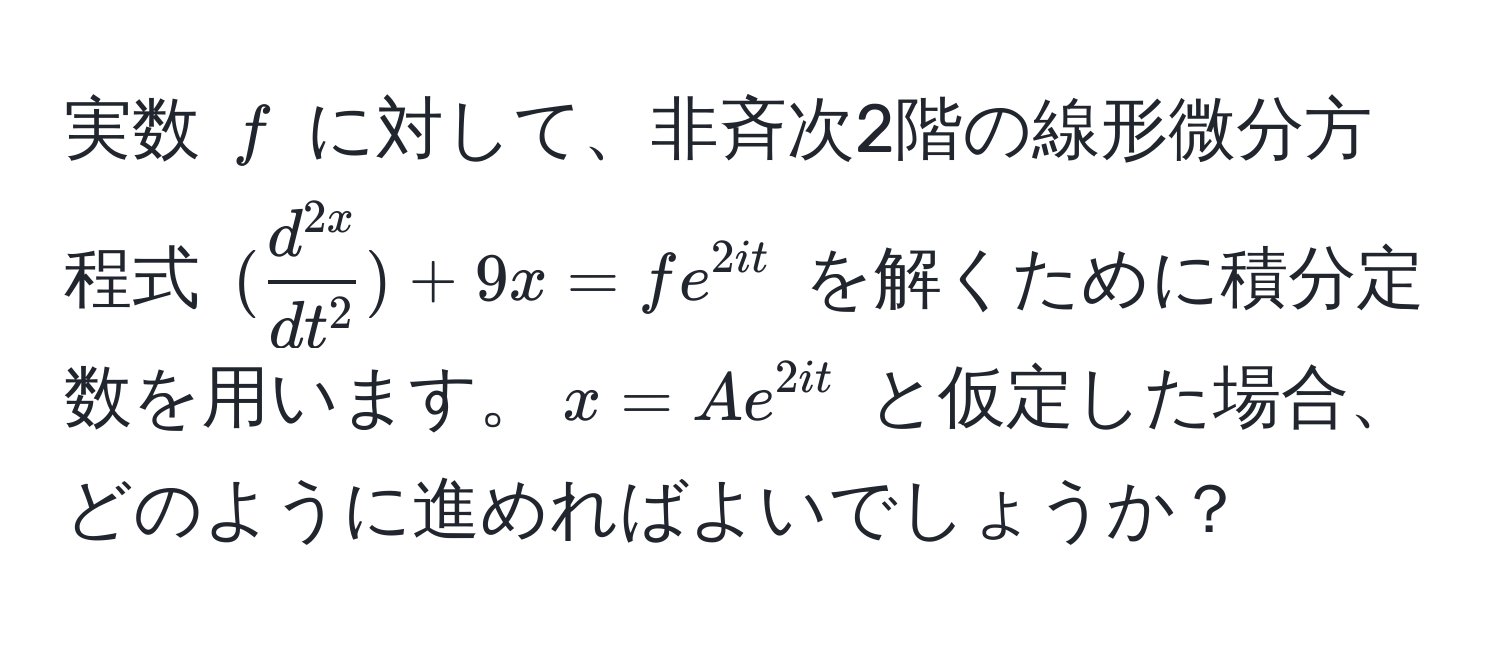 実数 $f$ に対して、非斉次2階の線形微分方程式 $(fracd^(2x)dt^2) + 9x = fe^(2it)$ を解くために積分定数を用います。$x = Ae^(2it)$ と仮定した場合、どのように進めればよいでしょうか？