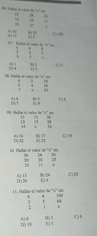 Hallar el valor de “ x ” en:
32 28 30
14 16 15
23 27 x
A) 50 B) 25 C) 100
D) 15 E) 5
07. Hallar el valor de “ x ” en:
4 6 8
5 4 3
6 5 x
A) 1 B) 2 C) 3
D) 4 E) 5
08. Hallar el valor de “ x ” en:
6 3 18
5 4 20
7 x 63
A) 4 B) 5 C) 6
D) 7 E) 9
09. Hallar el valor de “ x ” en:
13 12 26
12 15 28
14 x 32
A) 14 B) 17 C) 19
D) 22 E) 25
10. Hallar el valor de “ x ” en:
36 24 30
20 30 25
15 11 x
A) 13 B) 24 C) 25
D) 26 E) 4
11. Hallar el valor de “ x ” en:
6 4 100
3 5 64
2 1 x
A) 6 B) 3 C) 9
D) 10 E) 1