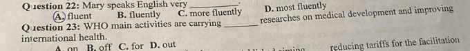 Mary speaks English very _.
A fluent B. fluently C. more fluently D. most fluently
Question 23: WHO main activities are carrying _researches on medical development and improving
international health.
A. on B. off C. for D. out
reducing tariffs for the facilitation