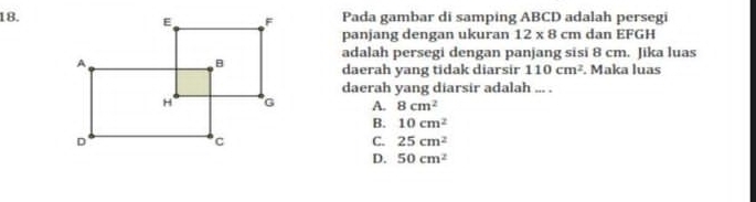 Pada gambar di samping ABCD adalah persegi
panjang dengan ukuran 12* 8cm dan EFGH
adalah persegi dengan panjang sisi 8 cm. Jika luas
daerah yang tidak diarsir 110cm^2. Maka luas
daerah yang diarsir adalah ... .
A. 8cm^2
B. 10cm^2
C. 25cm^2
D. 50cm^2