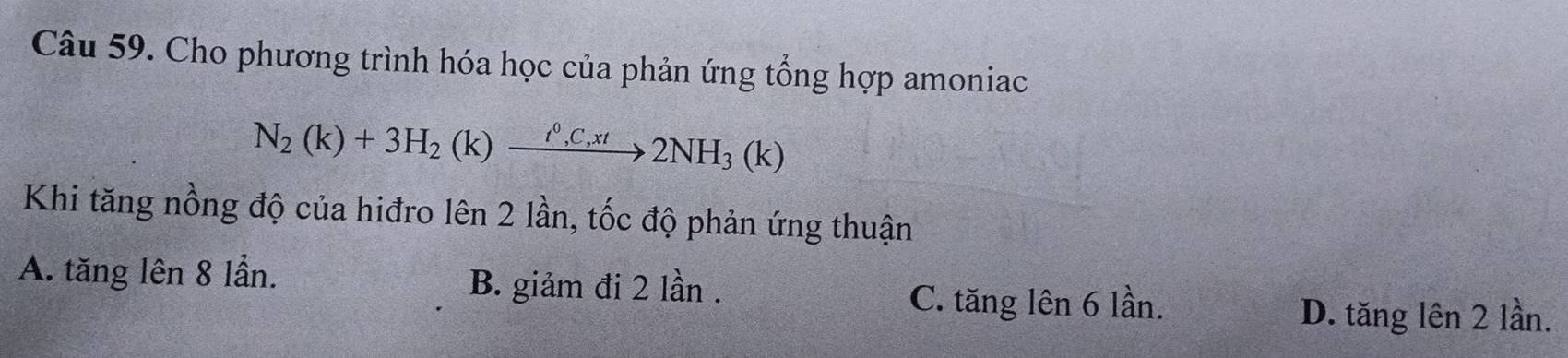 Cho phương trình hóa học của phản ứng tổng hợp amoniac
N_2(k)+3H_2(k)xrightarrow i^0,C,xt2NH_3(k)
Khi tăng nồng độ của hiđro lên 2 lần, tốc độ phản ứng thuận
A. tăng lên 8 lần. B. giảm đi 2 lần . C. tăng lên 6 lần.
D. tăng lên 2 lần.