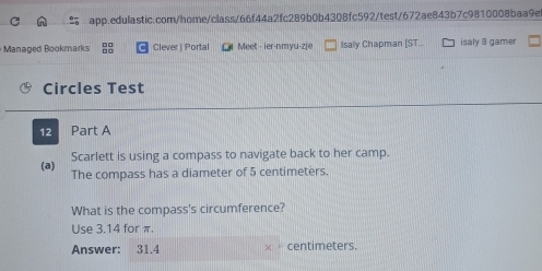 Managed Bookmarks Clever | Portal Meet - ier-nmyu-zje Isaly Chapman [ST.. isaly 8 gamer 
Circles Test 
12 Part A 
Scarlett is using a compass to navigate back to her camp. 
(a) The compass has a diameter of 5 centimeters. 
What is the compass's circumference? 
Use 3.14 for π. 
Answer: 31.4 centimeters.