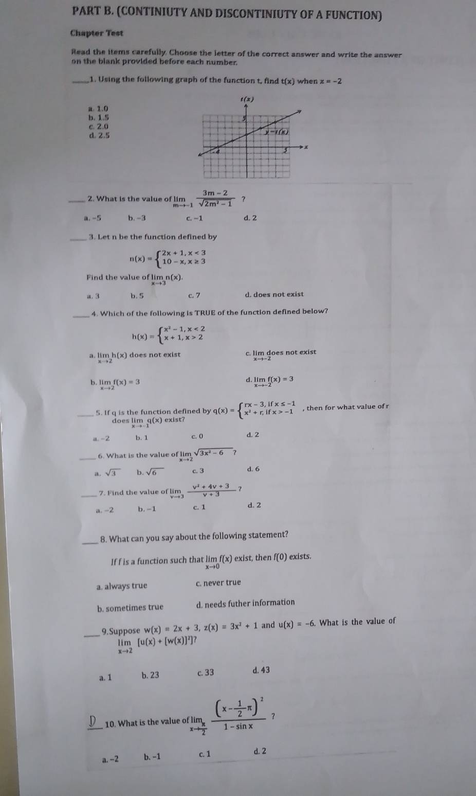 (CONTINIUTY AND DISCONTINIUTY OF A FUNCTION)
Chapter Test
Read the items carefully. Choose the letter of the correct answer and write the answer
on the blank provided before each number.
_1. Using the following graph of the function t, find t(x) when x=-2
a. 1.0
b. 1.5
c 2.0
d. 2.5
_2. What is the value of limlimits _mto -1 (3m-2)/sqrt(2m^2-1)  ？
a. -5 b. -3 c. −1 d. 2
_3. Let n be the function defined by
n(x)=beginarrayl 2x+1,x<3 10-x,x≥ 3endarray.
Find the value of limn(x).
a. 3 b. 5 c. 7 d. does not exist
4. Which of the following is TRUE of the function defined below?
h(x)=beginarrayl x^2-1,x<2 x+1,x>2endarray.
a. limlimits _xto 2h(x) does not exist c. lim does not exist
b. limlimits _xto 2f(x)=3
d. limlimits _xto -2f(x)=3
_5. If q is the function defined by q(x)=beginarrayl rx-3,ifx≤ -1 x^2+r,ifx>-1endarray. , then for what value of r
does lim q(x) exist?
a-2 b. 1 c. 0 d. 2
_6. What is the value of limlimits _xto 2sqrt(3x^2-6)
a. sqrt(3) b. sqrt(6) c. 3 d. 6
_7. Find the value of limlimits _vto 3 (v^2+4v+3)/v+3  1
a -2 b. -1 c. 1 d. 2
_8. What can you say about the following statement?
If f is a function such that limlimits _xto 0f(x) exist, then f(0) exists.
a. always true c. never true
b. sometimes true d. needs futher information
w(x)=2x+3,z(x)=3x^2+1 and u(x)=-6. What is the value of
_9.Suppose limlimits _xto 2[u(x)+[w(x)]^2]?
a. 1 b. 23 c. 33 d. 43
_ 10. What is the value of limlimits _xto  π /2 frac (x- 1/2 π )^21-sin x ？
a. -2 b. −1 c. 1 d. 2