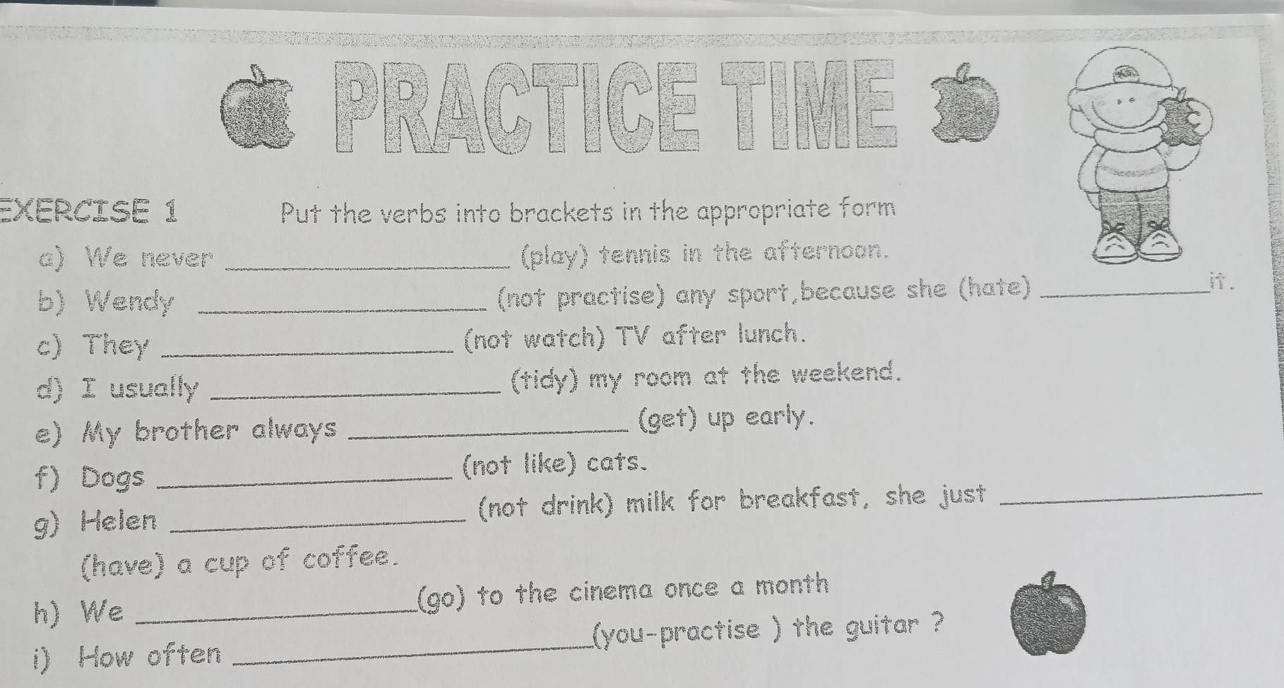 Put the verbs into brackets in the appropriate form 
a) We never _(play) tennis in the afternoon. 
b) Wendy _(not practise) any sport,because she (hate)_ 
it . 
c) They _(not watch) TV after lunch. 
d) I usually _(tidy) my room at the weekend. 
e) My brother always _(get) up early. 
f) Dogs _(not like) cats. 
g) Helen _(not drink) milk for breakfast, she just_ 
(have) a cup of coffee. 
h) We _(go) to the cinema once a month 
i) How often _you-practise ) the guitar ?