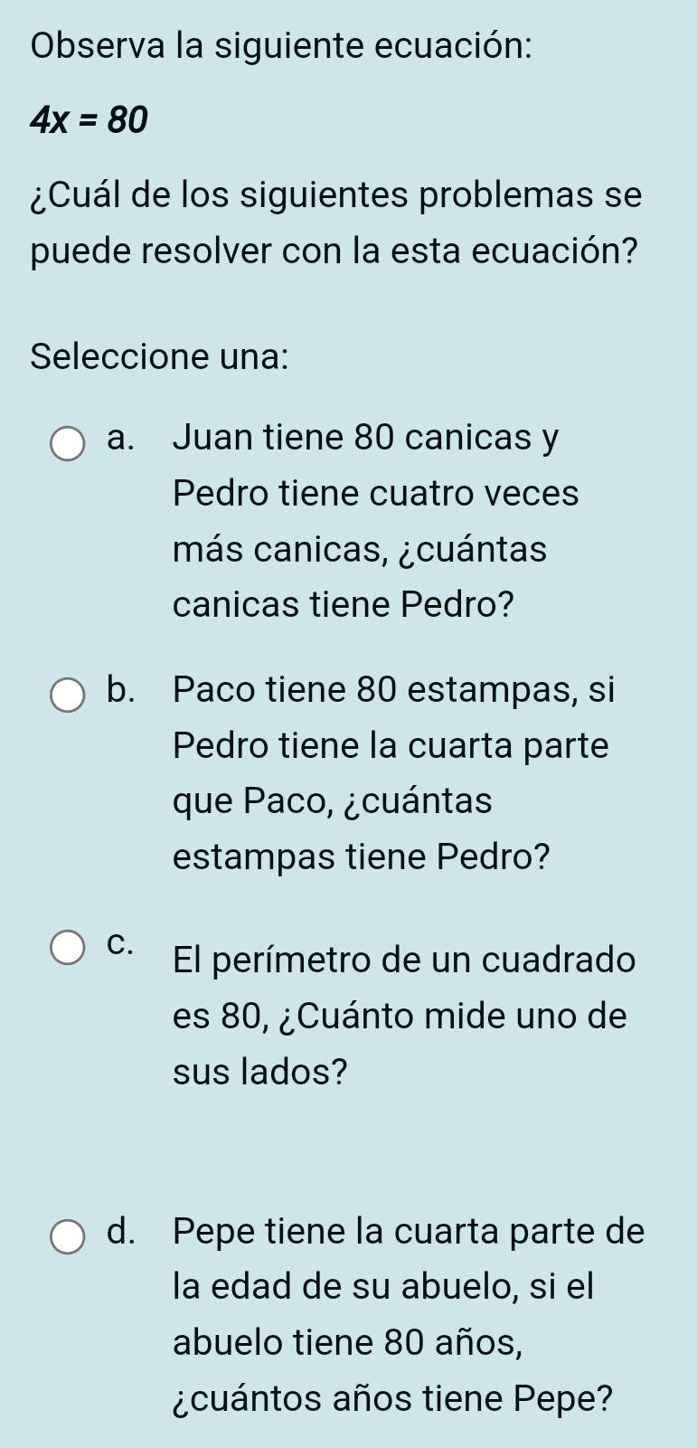 Observa la siguiente ecuación:
4x=80
¿Cuál de los siguientes problemas se
puede resolver con la esta ecuación?
Seleccione una:
a. Juan tiene 80 canicas y
Pedro tiene cuatro veces
más canicas, ¿cuántas
canicas tiene Pedro?
b. Paco tiene 80 estampas, si
Pedro tiene la cuarta parte
que Paco, ¿cuántas
estampas tiene Pedro?
C. El perímetro de un cuadrado
es 80, ¿Cuánto mide uno de
sus lados?
d. Pepe tiene la cuarta parte de
la edad de su abuelo, si el
abuelo tiene 80 años,
¿cuántos años tiene Pepe?