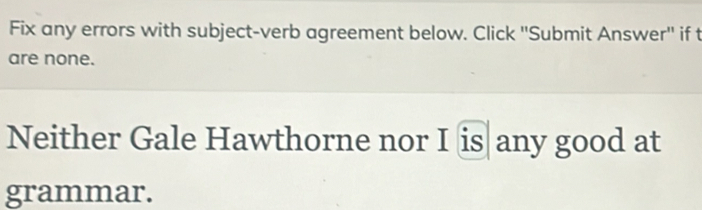 Fix any errors with subject-verb agreement below. Click ''Submit Answer'' if t 
are none. 
Neither Gale Hawthorne nor I is any good at 
grammar.