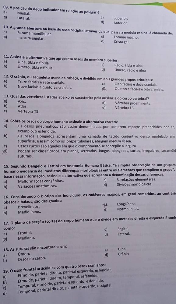 A posição do dedo indicador em relação ao polegar é:
a) Medial. Superior.
c)
b) Lateral. d) Anterior.
10. A grande abertura na base do osso occipital através da qual passa a medula espinal é chamado de:
a) Forame mandibular. Forame magno.

b) Incisura jugular. d) Crista gali.
11. Assinale a alternativa que apresenta ossos do membro superior:
a) Una, tíbia e fíbula c) Rádio, tíbia e ulna
b) Úmero, tíbia e fíbula ς) Úmero, rádio e ulna
12. O crânio, ou esqueleto ósseo da cabeça, é dividido em dois grandes grupos principais:
a) Treze faciais e sete craniais. c) Oito faciais e doze craniais.
b) Nove faciais e quatorze craniais. d Quatorze faciais e oito craniais.
13. Qual das vértebras listadas abaixo se caracteriza pela ausência do corpo vertebral?
Axis. d) Vértebra proeminente.
b) Atlas. Vértebra L3.
e)
c) Vértebra T5.
14. Sobre os ossos do corpo humano assinale a alternativa correta:
a) Os ossos pneumáticos são assim denominados por conterem espaços preenchidos por ar,
exemplo, o esfenóide.
b) Os ossos alongados apresentam uma camada de tecido conjuntivo denso modelado em
superfície, e assim como os longos tubulares, abrigam medula óssea.
c) Ossos curtos são aqueles em que o comprimento se sobrepõe a largura
d)  Podem ser classificados em planos, serreados, longos, alongados, curtos, irregulares, sesamóid
suturais.
15. Segundo Dangelo e Fattini em Anatomia Humana Básica, “a simples observação de um grupam
humano evidencia de imediatas diferenças morfológicas entre os elementos que compõem o grupo".
base nessa informação, assinale a alternativa que apresenta a denominação dessas diferenças.
a)Malformações congênitas. c) Rarefações elementares.
b) Variações anatômicas. d)Divisões morfológicas.
16. Considerando o biótipo dos indivíduos, os cadáveres magros, em geral compridos, ao contrário
obesos e baixos, são designados:
a) Brevelíneos. Normolíneos. Longilíneos.
b) Mediolíneos. d)
17. O plano de secção (corte) do corpo humano que o divide em metades direita e esquerda é conh
como:
a) Frontal. c) Sagital.
Mediano. d) Lateral.
18. As suturas são encontradas em:
c) Ulna
a) Úmero Crânio

b) Ossos do carpo.
19. O osso frontal articula-se com quatro ossos cranianos:
a) Etmoide, parietal direito, parietal esquerdo, esfenoide.
b Etmoide, parietal direito, temporal, esfenoide.
c) Temporal, etmoide, parietal esquerdo, esfenoide.
d)  Temporal, parietal direito, parietal esquerdo, occipital.