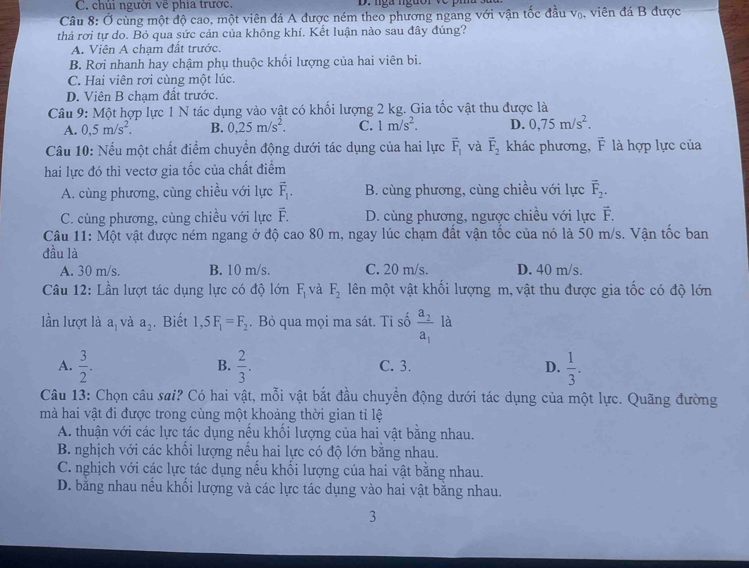 C. chúi người về phía trước  D.  nga nguor  v e  p
Câu 8: Ở cùng một độ cao, một viên đá A được ném theo phương ngang với vận tốc đầu v₀, viên đá B được
thả rơi tự do. Bỏ qua sức cản của không khí. Kết luận nào sau đây đúng?
A. Viên A chạm đất trước.
B. Rơi nhanh hay chậm phụ thuộc khối lượng của hai viên bi.
C. Hai viên rơi cùng một lúc.
D. Viên B chạm đất trước.
Câu 9: Một hợp lực 1 N tác dụng vào vật có khối lượng 2 kg. Gia tốc vật thu được là
A. 0,5m/s^2. B. 0,25m/s^2. C. 1m/s^2. D. 0,75m/s^2.
Câu 10: Nếu một chất điểm chuyển động dưới tác dụng của hai lực vector F_1 và vector F_2 khác phương, F là hợp lực của
hai lực đó thì vectơ gia tốc của chất điểm
A. cùng phương, cùng chiều với lực vector F_1. B. cùng phương, cùng chiều với lực vector F_2.
C. cùng phương, cùng chiều với lực vector Gamma  D. cùng phương, ngược chiều với lực vector L
Câu 11: Một vật được ném ngang ở độ cao 80 m, ngay lúc chạm đất vận tốc của nó là 50 m/s. Vận tốc ban
đầu là
A. 30 m/s. B. 10 m/s. C. 20 m/s. D. 40 m/s.
Câu 12: Lần lượt tác dụng lực có độ lớn F_1 và F_2 lên một vật khối lượng m, vật thu được gia tốc có độ lớn
lần lượt là a, và a_2. Biết 1,5F_1=F_2. Bỏ qua mọi ma sát. Tỉ số frac a_2a_1 là
A.  3/2 .  2/3 . C. 3. D.  1/3 .
B.
Câu 13: Chọn câu sai? Có hai vật, mỗi vật bắt đầu chuyển động dưới tác dụng của một lực. Quãng đường
mà hai vật đi được trong cùng một khoảng thời gian tỉ lệ
A. thuận với các lực tác dụng nếu khối lượng của hai vật bằng nhau.
B. nghịch với các khối lượng nếu hai lực có độ lớn bằng nhau.
C. nghịch với các lực tác dụng nếu khối lượng của hai vật bằng nhau.
D. bằng nhau nều khối lượng và các lực tác dụng vào hai vật băng nhau.
3