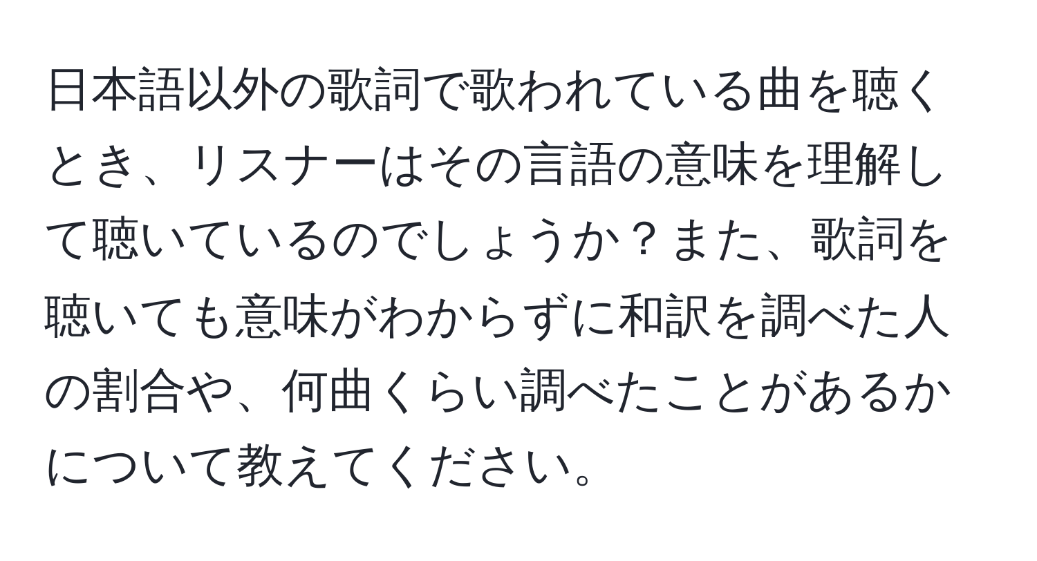 日本語以外の歌詞で歌われている曲を聴くとき、リスナーはその言語の意味を理解して聴いているのでしょうか？また、歌詞を聴いても意味がわからずに和訳を調べた人の割合や、何曲くらい調べたことがあるかについて教えてください。