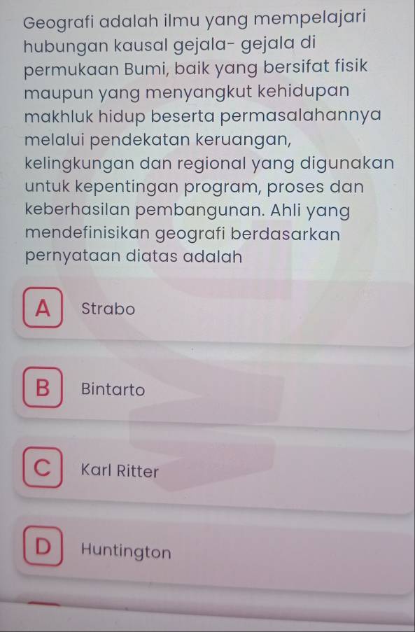 Geografi adalah ilmu yang mempelajari
hubungan kausal gejala- gejala di
permukaan Bumi, baik yang bersifat fisik
maupun yang menyangkut kehidupan
makhluk hidup beserta permasalahannya 
melalui pendekatan keruangan,
kelingkungan dan regional yang digunakan
untuk kepentingan program, proses dan
keberhasilan pembangunan. Ahli yang
mendefinisikan geografi berdasarkan
pernyataan diatas adalah
A Strabo
B Bintarto
C Karl Ritter
D Huntington