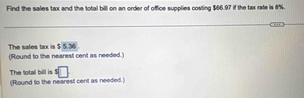 Find the sales tax and the total bill on an order of office supplies costing $66.97 if the tax rate is 8%. 
The sales tax is $ 5.36. 
(Round to the nearest cent as needed.) 
The total bill is 
(Round to the nearest cent as needed.)