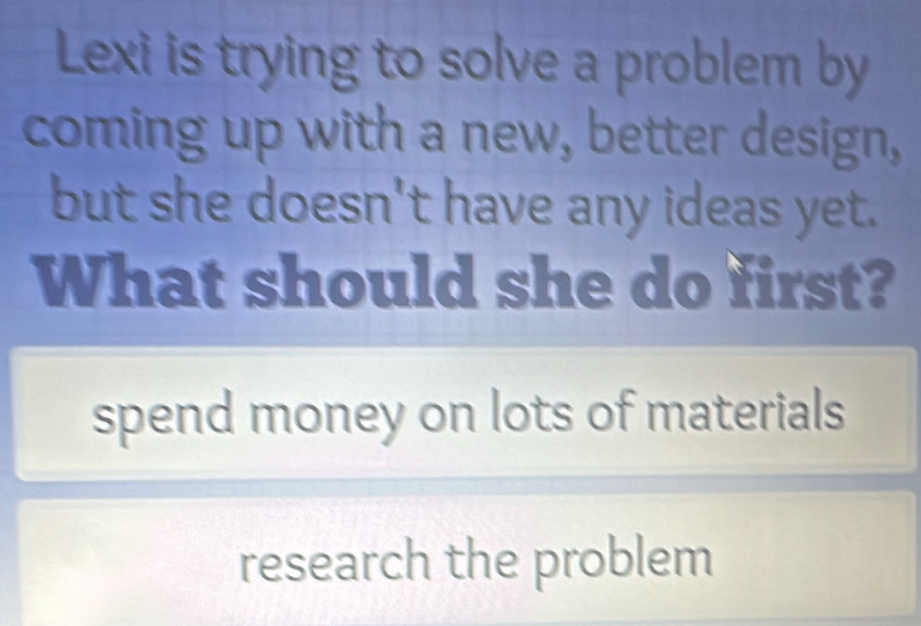 Lexi is trying to solve a problem by
coming up with a new, better design,
but she doesn't have any ideas yet.
What should she do first?
spend money on lots of materials
research the problem