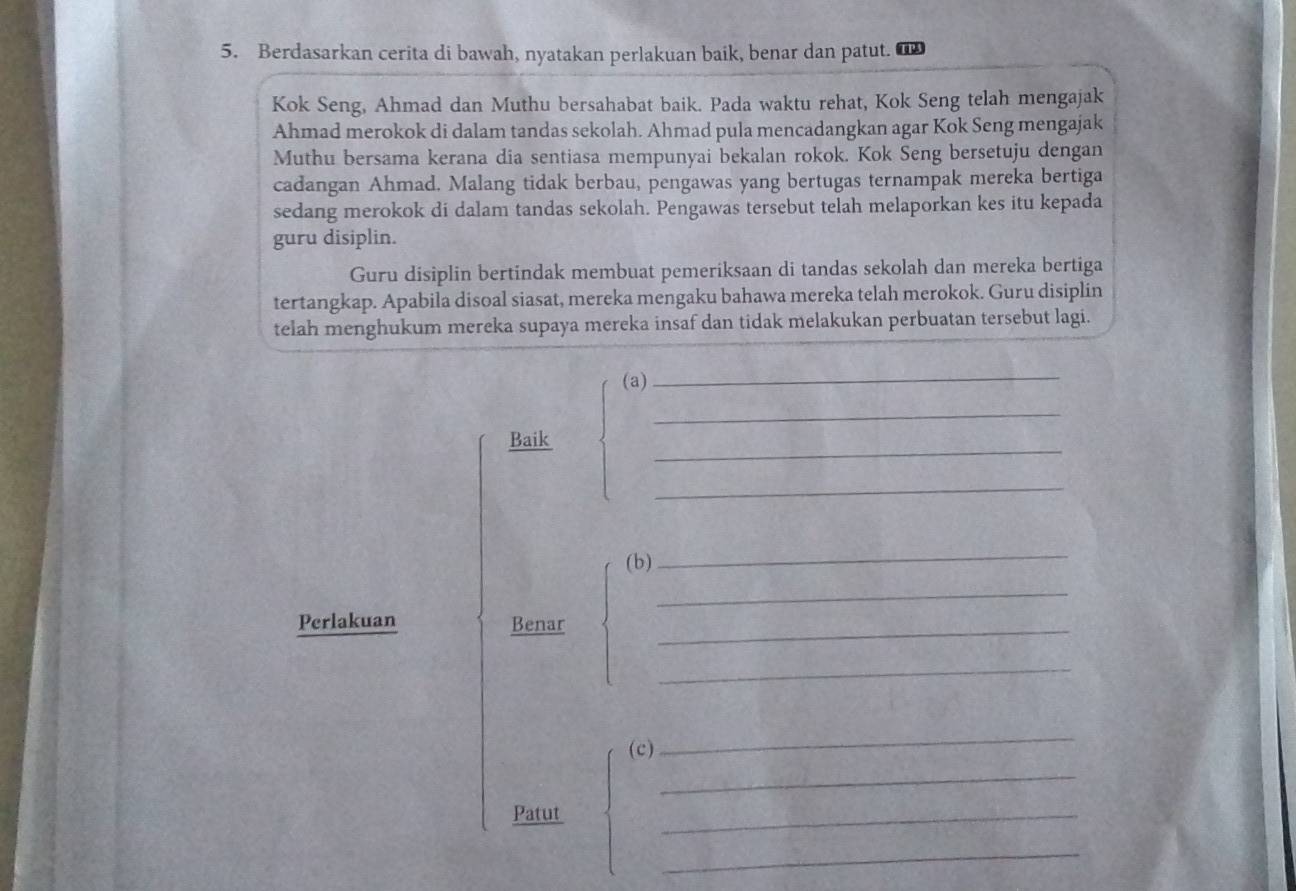 Berdasarkan cerita di bawah, nyatakan perlakuan baik, benar dan patut. 
Kok Seng, Ahmad dan Muthu bersahabat baik. Pada waktu rehat, Kok Seng telah mengajak 
Ahmad merokok di dalam tandas sekolah. Ahmad pula mencadangkan agar Kok Seng mengajak 
Muthu bersama kerana dia sentiasa mempunyai bekalan rokok. Kok Seng bersetuju dengan 
cadangan Ahmad. Malang tidak berbau, pengawas yang bertugas ternampak mereka bertiga 
sedang merokok di dalam tandas sekolah. Pengawas tersebut telah melaporkan kes itu kepada 
guru disiplin. 
Guru disiplin bertindak membuat pemeriksaan di tandas sekolah dan mereka bertiga 
tertangkap. Apabila disoal siasat, mereka mengaku bahawa mereka telah merokok. Guru disiplin 
telah menghukum mereka supaya mereka insaf dan tidak melakukan perbuatan tersebut lagi. 
(a)_ 
_ 
_ 
Baik 
_ 
(b) 
_ 
_ 
Perlakuan Benar_ 
_ 
_ 
_ 
(c) 
Patut 
_ 
_