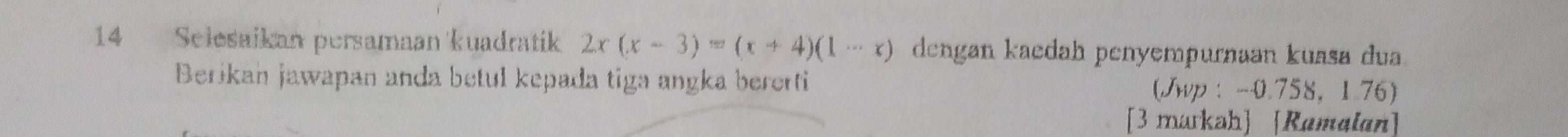 Selesaikan persamaan kuadratik 2x(x-3)=(x+4)(1-x) dengan kaedah penyempurnaan kuasa dua. 
Berikan jawapan anda betul kepada tiga angka bererti (Jwp : -0.758 ， 1.76) 
[3 markah] [Ramalan]