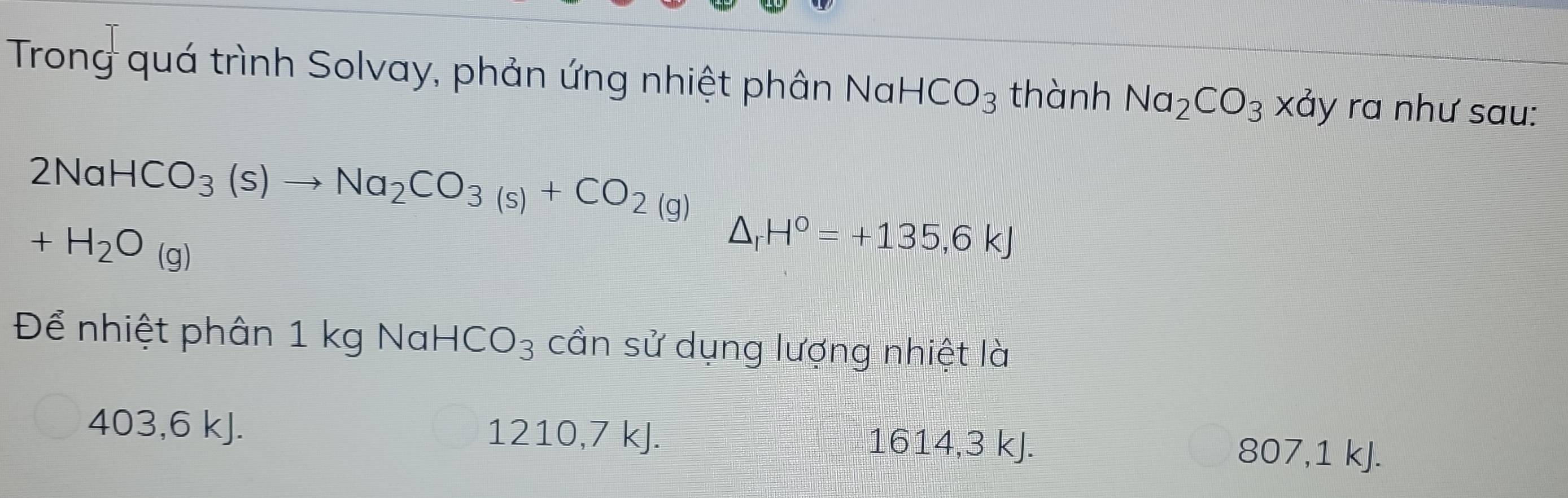 Trong quá trình Solvay, phản ứng nhiệt phân Nal HCO_3 thành Na_2CO_3 ) xảy ra như sau:
2NaHCO_3(s)to Na_2CO_3(s)+CO_2(g)
+H_2O_(g)
△ _rH°=+135,6kJ
Để nhiệt phân 1 kg Nal HCO_3 cần sử dụng lượng nhiệt là
403, 6 kJ. 1210, 7 kJ. 1614, 3 kJ.
807, 1 kJ.