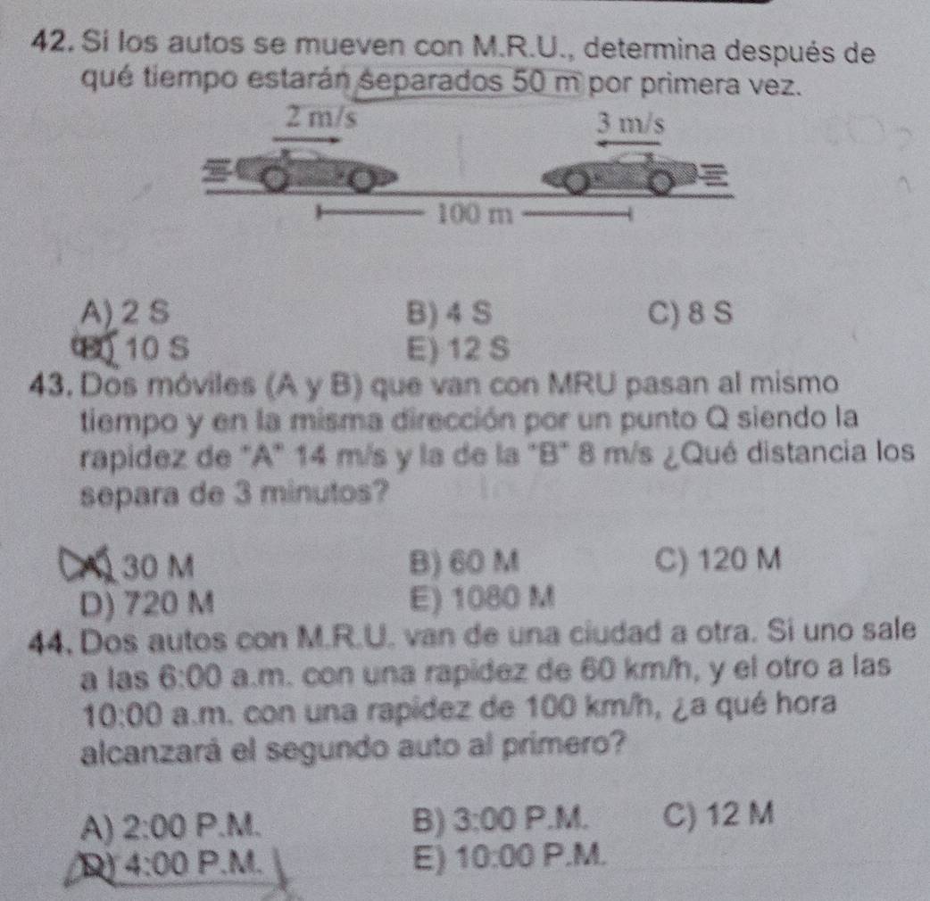 Sí los autos se mueven con M.R.U., determina después de
que tiempo estarán separados 50 m por primera vez.
A) 2 S B) 4 S C) 8 S
10 S E) 12 S
43. Dos móviles (A y B) que van con MRU pasan al mismo
tiempo y en la misma dirección por un punto Q siendo la
rapidez de "A" 14 m/s y la de la "B" 8 m/s ¿Qué distancia los
separa de 3 minutos?
30 m B) 60 M C) 120 M
D) 720 M E) 1080 M
44. Dos autos con M.R.U. van de una ciudad a otra. Si uno sale
a las 6:00 a.m. con una rapídez de 60 km/h, y el otro a las
10:00 a.m. con una rapídez de 100 km/h, ¿a qué hora
alcanzará el segundo auto al primero?
A) 2:00 P.M. B) 3:00 P.M. C) 12 M
D 4:00 P.M. E) 10:00 P.M.