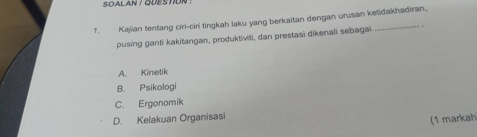 SOALAN / QUESTION :
1. Kajian tentang ciri-ciri tingkah laku yang berkaitan dengan urusan ketidakhadiran,
pusing ganti kakitangan, produktiviti, dan prestasi dikenali sebagai
A. Kinetik
B. Psikologi
C. Ergonomik
D. Kelakuan Organisasi
(1 markah