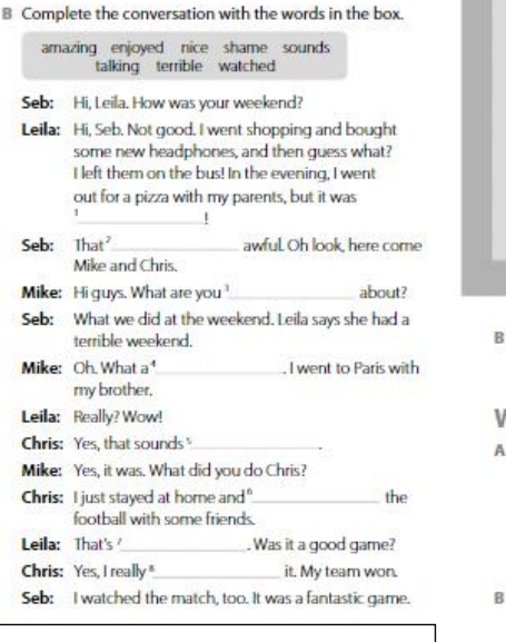 Complete the conversation with the words in the box. 
amazing enjoyed nice shame sounds 
talking terrible watched 
Seb: Hi, Leila. How was your weekend? 
Leilla: Hi, Seb. Not good. I went shopping and bought 
some new headphones, and then guess what? 
I left them on the bus! In the evening, I went 
out for a pizza with my parents, but it was 
1 
_! 
Seb: That_ awful. Oh look, here come 
Mike and Chris. 
Mike: Hi guys. What are you_ about? 
Seb: What we did at the weekend. Leila says she had a 
terrible weekend. B 
Mike: Oh. What - _ . I went to Paris with 
my brother. 
Leilla: Really? Wow! V 
Chris: Yes, that sounds"_ 
A 
Mike: Yes, it was. What did you do Chris? 
Chris: I just stayed at home and"_ the 
football with some friends. 
Leila: That's_ Was it a good game? 
Chris: Yes, I really"_ it. My team won. 
Seb: I watched the match, too. It was a fantastic game. B