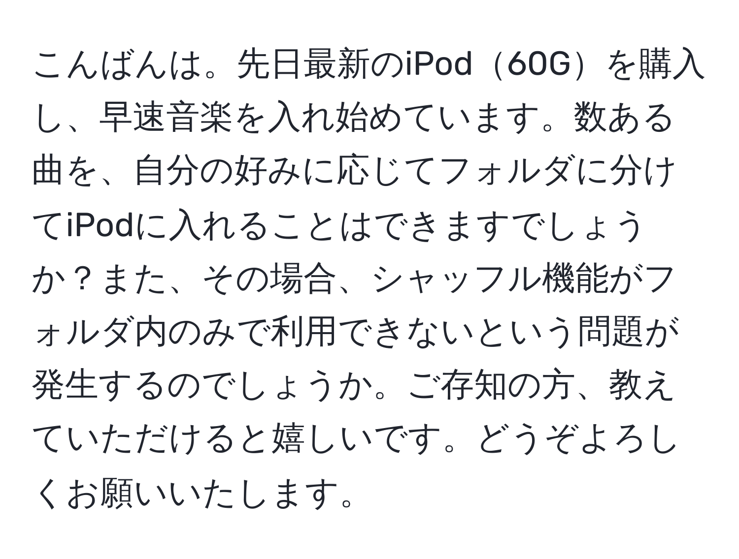 こんばんは。先日最新のiPod60Gを購入し、早速音楽を入れ始めています。数ある曲を、自分の好みに応じてフォルダに分けてiPodに入れることはできますでしょうか？また、その場合、シャッフル機能がフォルダ内のみで利用できないという問題が発生するのでしょうか。ご存知の方、教えていただけると嬉しいです。どうぞよろしくお願いいたします。