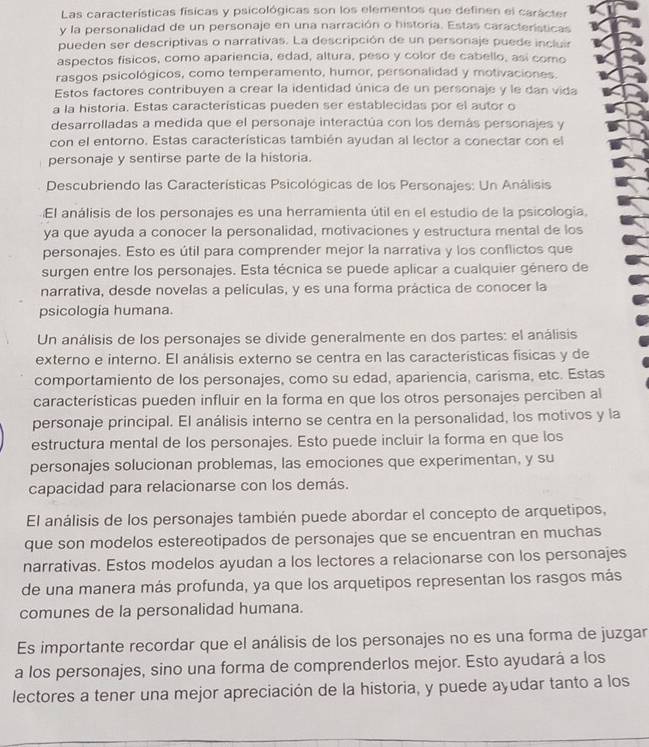 Las características físicas y psicológicas son los elementos que definen el carácter
y la personalidad de un personaje en una narración o historia. Estas características
pueden ser descriptivas o narrativas. La descripción de un personaje puede incluir
aspectos físicos, como apariencia, edad, altura, peso y color de cabello, así como
rasgos psicológicos, como temperamento, humor, personalidad y motivaciones.
Estos factores contribuyen a crear la identidad única de un personaje y le dan vida
a la historia. Estas características pueden ser establecidas por el autor o
desarrolladas a medida que el personaje interactúa con los demás personajes y
con el entorno. Estas características también ayudan al lector a conectar con el
personaje y sentirse parte de la historia.
* Descubriendo las Características Psicológicas de los Personajes: Un Análisis
El análisis de los personajes es una herramienta útil en el estudio de la psicología.
ya que ayuda a conocer la personalidad, motivaciones y estructura mental de los
personajes. Esto es útil para comprender mejor la narrativa y los conflictos que
surgen entre los personajes. Esta técnica se puede aplicar a cualquier género de
narrativa, desde novelas a películas, y es una forma práctica de conocer la
psicologia humana.
Un análisis de los personajes se divide generalmente en dos partes: el análisis
externo e interno. El análisis externo se centra en las características fisicas y de
comportamiento de los personajes, como su edad, apariencia, carisma, etc. Estas
características pueden influir en la forma en que los otros personajes perciben al
personaje principal. El análisis interno se centra en la personalidad, los motivos y la
estructura mental de los personajes. Esto puede incluir la forma en que los
personajes solucionan problemas, las emociones que experimentan, y su
capacidad para relacionarse con los demás.
El análisis de los personajes también puede abordar el concepto de arquetipos,
que son modelos estereotipados de personajes que se encuentran en muchas
narrativas. Estos modelos ayudan a los lectores a relacionarse con los personajes
de una manera más profunda, ya que los arquetipos representan los rasgos más
comunes de la personalidad humana.
Es importante recordar que el análisis de los personajes no es una forma de juzgar
a los personajes, sino una forma de comprenderlos mejor. Esto ayudará a los
lectores a tener una mejor apreciación de la historia, y puede ayudar tanto a los