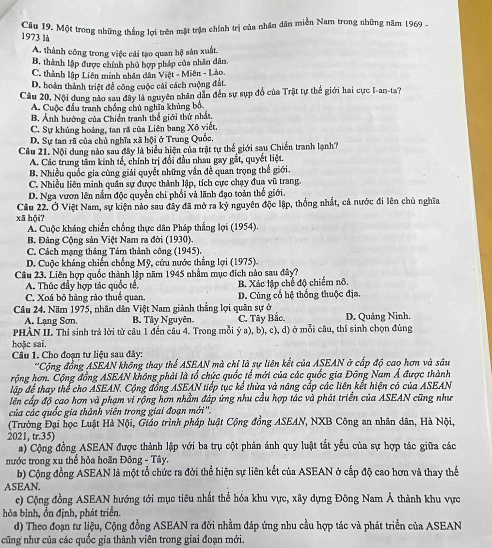 Một trong những thắng lợi trên mặt trận chính trị của nhân dân miền Nam trong những năm 1969 -
1973 là
A. thành công trong việc cải tạo quan hệ sản xuất.
B. thành lập được chính phủ hợp pháp của nhân dân.
C. thành lập Liên minh nhân dân Việt - Miên - Lào.
D. hoàn thành triệt đề công cuộc cải cách ruộng đất.
Câu 20. Nội dung nào sau đây là nguyên nhân dẫn đến sự sụp đồ của Trật tự thế giới hai cực I-an-ta?
A. Cuộc đầu tranh chống chủ nghĩa khủng bố.
B. Ảnh hưởng của Chiến tranh thế giới thứ nhất.
C. Sự khủng hoảng, tan rã của Liên bang Xô viết.
D. Sự tan rã của chủ nghĩa xã hội ở Trung Quốc.
Câu 21. Nội dung nào sau đây là biểu hiện của trật tự thế giới sau Chiến tranh lạnh?
A. Các trung tầm kinh tế, chính trị đối đầu nhau gay gắt, quyết liệt.
B. Nhiều quốc gia cùng giải quyết những vấn đề quan trọng thế giới.
C. Nhiều liên minh quân sự được thành lập, tích cực chạy đua vũ trang.
D. Nga vươn lên nắm độc quyền chi phối và lãnh đạo toàn thế giới.
Câu 22. Ở Việt Nam, sự kiện nảo sau đây đã mở ra kỷ nguyên độc lập, thống nhất, cả nước đi lên chủ nghĩa
xã hội?
A. Cuộc kháng chiến chống thực dân Pháp thắng lợi (1954).
B. Đảng Cộng sản Việt Nam ra đời (1930).
C. Cách mạng tháng Tám thành công (1945).
D. Cuộc kháng chiến chống Mỹ, cứu nước thắng lợi (1975).
Câu 23. Liên hợp quốc thành lập năm 1945 nhằm mục đích nào sau đây?
A. Thúc đầy hợp tác quốc tế. B. Xác lập chế độ chiếm nô.
C. Xoá bỏ hàng rào thuế quan. D. Củng cố hệ thống thuộc địa.
Câu 24. Năm 1975, nhân dân Việt Nam giành thắng lợi quân sự ở
A. Lạng Sơn. B. Tây Nguyên. C. Tây Bắc. D. Quảng Ninh.
PHÀN II. Thí sinh trả lời từ câu 1 đến câu 4. Trong mỗi ý a), b), c), d) ở mỗi câu, thí sinh chọn đúng
hoặc sai.
Câu 1. Cho đoạn tư liệu sau đây:
'Cộng đồng ASEAN không thay thế ASEAN mà chỉ là sự liên kết của ASEAN ở cấp độ cao hơn và sâu
rộng hơn. Cộng đồng ASEAN không phải là tổ chức quốc tế mới của các quốc gia Đông Nam Á được thành
lập để thay thể cho ASEAN. Cộng đồng ASEAN tiếp tục kế thừa và nâng cấp các liên kết hiện có của ASEAN
lễn cấp độ cao hơn và phạm vi rộng hơn nhằm đáp ứng nhu cầu hợp tác và phát triển của ASEAN cũng như
của các quốc gia thành viên trong giai đoạn mới''.
(Trường Đại học Luật Hà Nội, Giáo trình pháp luật Cộng đồng ASEAN, NXB Công an nhân dân, Hà Nội,
2021, tr.35)
a) Cộng đồng ASEAN được thành lập với ba trụ cột phản ánh quy luật tất yếu của sự hợp tác giữa các
nước trong xu thế hỏa hoãn Đông - Tây.
b) Cộng đồng ASEAN là một tổ chức ra đời thể hiện sự liên kết của ASEAN ở cấp độ cao hơn và thay thế
ASEAN.
c) Cộng đồng ASEAN hướng tới mục tiêu nhất thể hóa khu vực, xây dựng Đông Nam Á thành khu vực
hòa bình, ồn định, phát triển.
d) Theo đoạn tư liệu, Cộng đồng ASEAN ra đời nhằm đáp ứng nhu cầu hợp tác và phát triển của ASEAN
cũng như của các quốc gia thành viên trong giai đoạn mới.