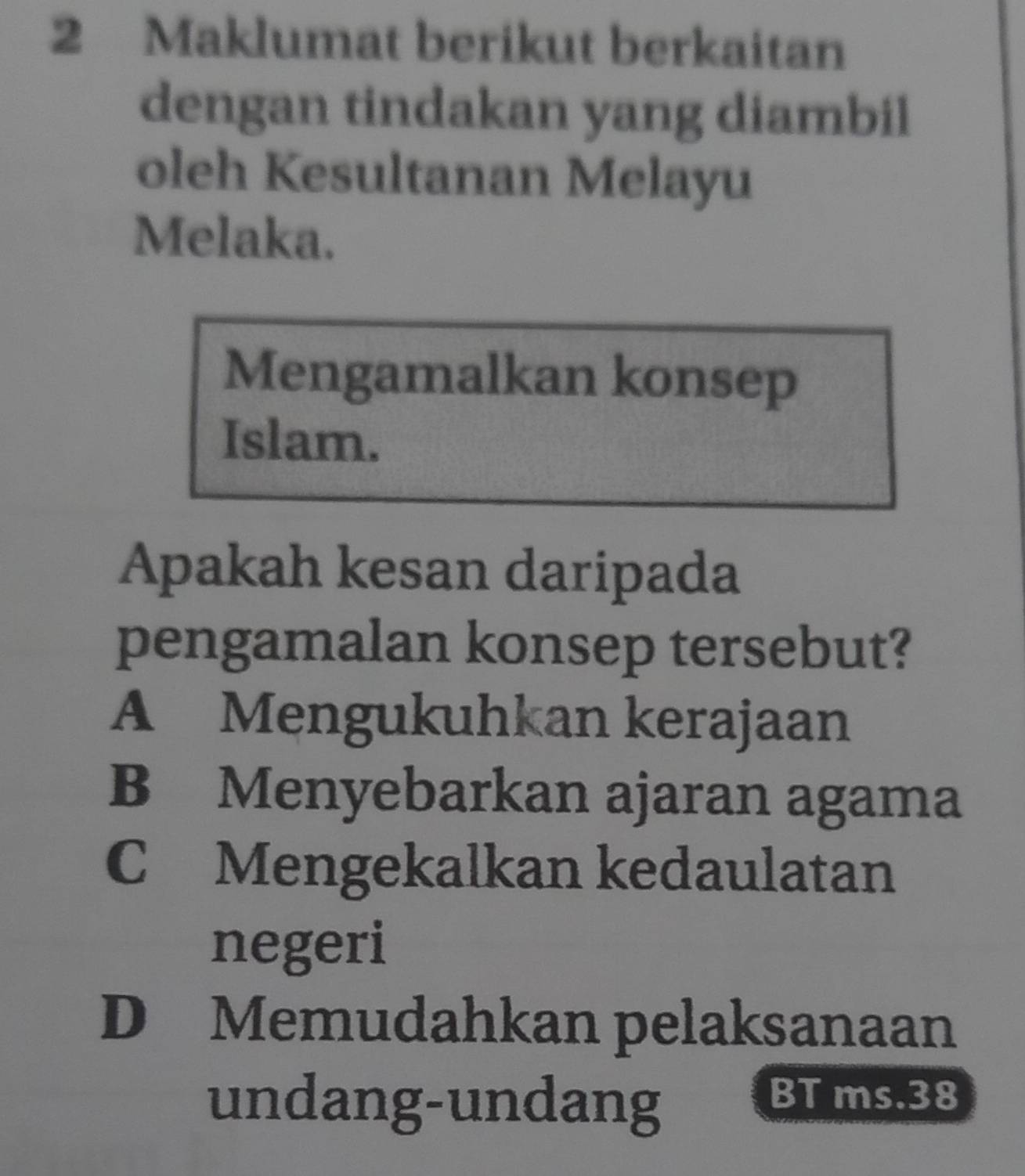 Maklumat berikut berkaitan
dengan tindakan yang diambil
oleh Kesultanan Melayu
Melaka.
Mengamalkan konsep
Islam.
Apakah kesan daripada
pengamalan konsep tersebut?
A Mengukuhkan kerajaan
B Menyebarkan ajaran agama
C Mengekalkan kedaulatan
negeri
D Memudahkan pelaksanaan
undang-undang
BT ms. 38