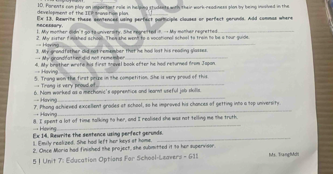 Parents can play an important role in helping students with their work-readiness plan by being involved in the 
development of the IEP transition plan. 
_ 
Ex 13. Rewrite these sentences using perfect participle clauses or perfect gerunds. Add commas where 
necessary. 
1. My mother didn't go to university. She regretted it. → My mother regretted_ 
2. My sister finished school. Then she went to a vocational school to train to be a tour guide. 
→ Having_ 
3. My grandfather did not remember that he had lost his reading glasses. 
→ My grandfather did not remember._ 
_ 
4. My brother wrote his first travel book after he had returned from Japan. 
→ Having 
5. Trang won the first prize in the competition. She is very proud of this. 
→ Trang is very proud of 
_ 
_ 
6. Nam worked as a mechanic's apprentice and learnt useful job skills. 
→ Having 
7. Phong achieved excellent grades at school, so he improved his chances of getting into a top university. 
→ Having. 
_ 
8. I spent a lot of time talking to her, and I realised she was not telling me the truth. 
→ Having. 
_ 
Ex 14. Rewrite the sentence using perfect gerunds. 
1. Emily realized. She had left her keys at home. 
_ 
2. Once Maria had finished the project, she submitted it to her supervisor. 
5 ! Unit 7: Education Options For School-Leavers - 611 Ms. TrangMdt