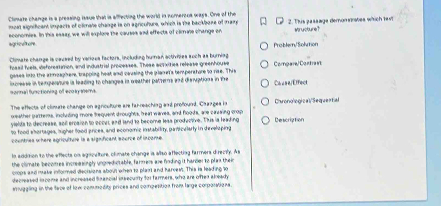 Climate change is a pressing issue that is affecting the world in numerous ways. One of the
most significant impacts of climate change is on agriculture, which is the backbone of many 2. This passage demonstrates which text
economies. In this essay, we will explore the causes and effects of climate change on structure?
agriculture Problem/Solution
Climate change is caused by various factors, including human activities such as burning
fossil fuels, deforestation, and industrial processes. These activities release greenhouse Compare/Contrast
gases into the atmosphere, trapping heat and causing the planet's temperature to rise. This
increase in temperature is leading to changes in weather patterns and disruptions in the Cause/Effect
normal functioning of ecosystems.
The effects of climate change on agriculture are far-reaching and profound. Changes in Chronological/Sequential
weather patterns, including more frequent droughts, heat waves, and floods, are causing crop
yields to decrease, soil erosion to occur, and land to become less productive. This is leading Description
to food shortages, higher food prices, and economic instability, particularly in developing
countries where agriculture is a significant source of income.
In addition to the effects on agriculture, climate change is also affecting farmers directly. As
the climate becomes increasingly unpredictable, farmers are finding it harder to plan their
crops and make informed decisions about when to plant and harvest. This is leading to
decreased income and increased financial insecurity for farmers, who are often already
struggling in the face of low commodity prices and competition from large corporations.