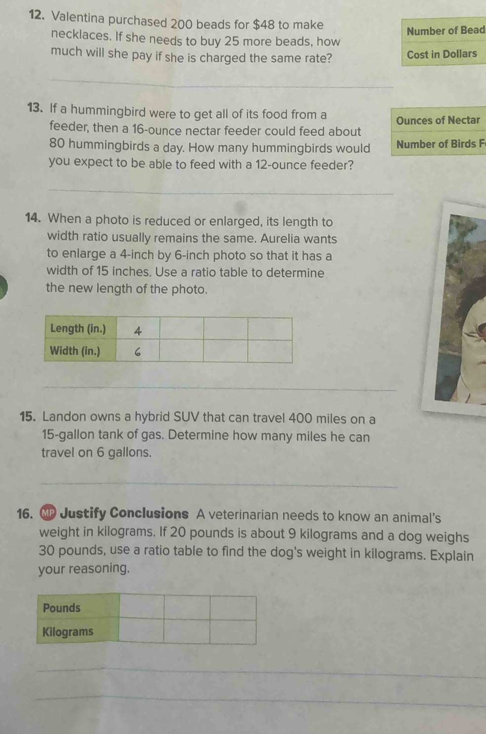 Valentina purchased 200 beads for $48 to make 
Number of Bead 
necklaces. If she needs to buy 25 more beads, how 
much will she pay if she is charged the same rate? Cost in Dollars 
_ 
13. If a hummingbird were to get all of its food from a 
Ounces of Nectar 
feeder, then a 16-ounce nectar feeder could feed about
80 hummingbirds a day. How many hummingbirds would Number of Birds F 
you expect to be able to feed with a 12-ounce feeder? 
_ 
14. When a photo is reduced or enlarged, its length to 
width ratio usually remains the same. Aurelia wants 
to enlarge a 4-inch by 6-inch photo so that it has a 
width of 15 inches. Use a ratio table to determine 
the new length of the photo. 
_ 
15. Landon owns a hybrid SUV that can travel 400 miles on a
15-gallon tank of gas. Determine how many miles he can 
travel on 6 gallons. 
_ 
16. MP Justify Conclusions A veterinarian needs to know an animal’s 
weight in kilograms. If 20 pounds is about 9 kilograms and a dog weighs
30 pounds, use a ratio table to find the dog's weight in kilograms. Explain 
your reasoning. 
_ 
_