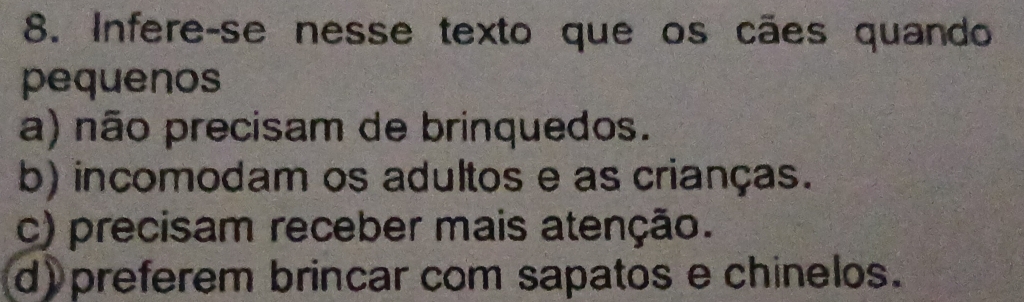 Infere-se nesse texto que os cães quando
pequenos
a) não precisam de brinquedos.
b) incomodam os adultos e as crianças.
c) precisam receber mais atenção.
d) preferem brincar com sapatos e chinelos.