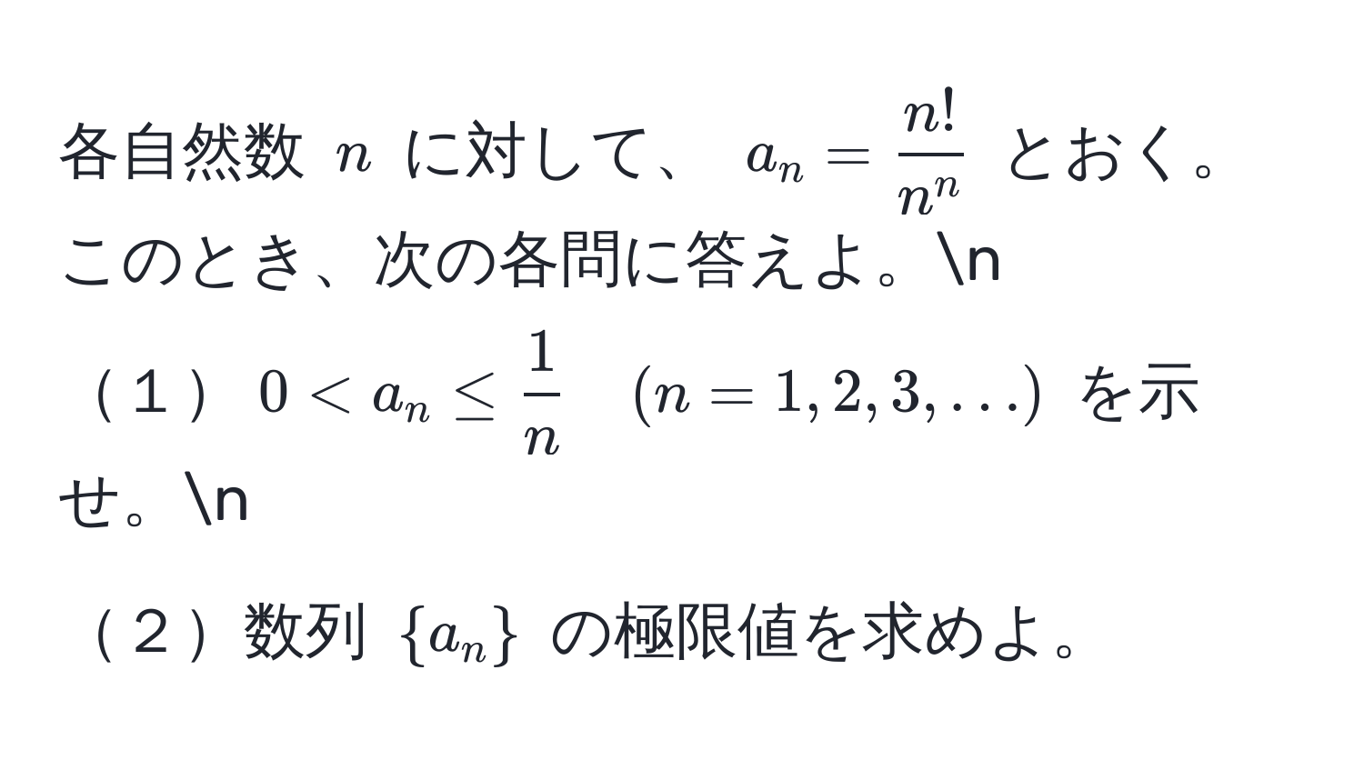 各自然数 $n$ に対して、 $a_n = fracn!n^n$ とおく。このとき、次の各問に答えよ。n
１$0 < a_n ≤  1/n  quad (n=1,2,3,...)$ を示せ。n
２数列 $a_n$ の極限値を求めよ。