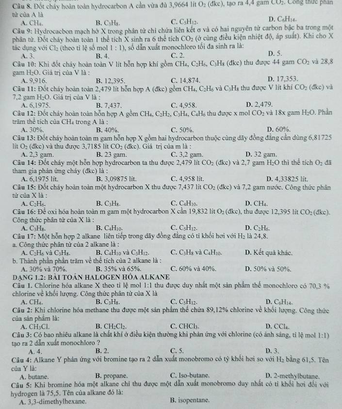 Đốt chấy hoàn toàn hydrocarbon A cần vừa đủ 3,9664 lít O_2 dkc) , tạo ra 4,4 gam CO_2. Công thức phân
tử của A là
A. CH_4. B. C₃H₅. C. C_5H_12.
D. C_6H_14.
Câu 9: Hydrocacbon mạch hở X trong phân tử chỉ chứa liên kết σ và có hai nguyên tử carbon bậc ba trong một
phân tử. Đốt cháy hoàn toàn 1 thể tích X sinh ra 6 thể tích CO_2 (ở cùng điều kiện nhiệt độ, áp suất). Khi cho X
tác dụng với Cl_2 (theo tỉ lệ số mol 1:1) , số dẫn xuất monochloro tối đa sinh ra là:
A. 3. B. 4. C. 2. D. 5.
Câu 10: Khi đốt cháy hoàn toàn V lít hỗn hợp khí gồm CH_4,C_2H_6, C_3H_8 dkc) thu được 44 gam CO_2 và 28,8
gam H_2O :. Giả trị của V là :
A. 9,916. B. 12,395. C. 14.874. D. 17,353.
Câu 11: Đốt cháy hoàn toàn 2,479 lít hỗn hợp A(dkc) gồm CF I_4,C_2H_6 và C_3H_8 thu được V lít khí CO_2 (đkc) và
7,2 gam H_2O. Giá trị của V là :
A. 6,1975. B. 7,437. C. 4,958. D. 2,479.
Câu 12: Đốt cháy hoàn toàn hỗn hợp A gồm CH_4,C_2H_2,C_3H_4,C_4H_6 thu được x mol CO_2 và 18x gam H_2O. Phần
trăm thể tích của CH₄ trong A là :
A. 30%. B. 40%. C. 50%. D. 60%.
Câu 13: Đốt cháy hoàn toàn m gam hỗn hợp X gồm hai hydrocarbon thuộc cùng dãy đồng đẳng cần dùng 6,81725
lit O_2 (đkc) và thu được 3,7185 lit CO_2 (đi xc. Giá trị của m là :
A. 2,3 gam. B. 23 gam. C. 3,2 gam. D. 32 gam.
Câu 14: Đốt cháy một hỗn hợp hydrocarbon ta thu được 2,479 lít CO_2 C dkc) và 2,7 gam H_2O thi thể tích O_2 đã
tham gia phản ứng cháy (dkc) là :
A. 6,1975 lit. B. 3,09875 lit. C. 4,958 lít. D. 4,33825 lít.
Câu 15: Đốt chây hoàn toàn một hydrocarbon X thu được 7,437 lít CO_2 (dkc) và 7,2 gam nước. Công thức phân
tử của X là :
A. C_2H_6. B. C_3H_8 C. C_4H_10. D. C H.
Câu 16: Để oxi hóa hoàn toàn m gam một hydrocarbon X cần 19,832 lít O_2(dkc) , thu được 12,395 lit CO_2 (dkc).
Công thức phân tử của X là :
A. C_3H_8. B. C₄H₁0. C. C_5H_12. D. C_2H_6.
Câu 17: Một hỗn hợp 2 alkane liên tiếp trong dãy đồng đẳng có tỉ khối hơi với H_2 là 24,8.
a. Công thức phân tử của 2 alkane là : D. Kết quả khác.
A. C₂H₆ và C_3H_8. B. C₄H10 và C_5H_12. C. C_3H_8 và C_4H_10.
b. Thành phần phần trăm về thể tích của 2 alkane là :
A. 30% và 70%. B. 35% và 65%. C. 60% và 40%. D. 50% và 50%.
DẠNG 1.2: bàI TOÁN HALOGEN HỒA ALKANE
Câu 1. Chlorine hóa alkane X theo tỉ lệ mol 1:1 thu được duy nhất một sản phẩm thể monochloro có 70,3 %
chlorine về khối lượng. Công thức phân tử của X là
A. CH₄. B. C₃H₈. C. C_5H_12. D. C₆H₁4.
Câu 2: Khi chlorine hóa methane thu được một sản phẩm thể chứa 89,12% chlorine về khối lượng. Công thức
của sản phẩm là:
A. CH_3Cl. B. CH₂Cl₂. C. CHCl₃. D. CCl₄.
Câu 3: Có bao nhiêu alkane là chất khí ở điều kiện thường khi phản ứng với chlorine (có ảnh sáng, tỉ lệ mol 1:1)
tạo ra 2 dẫn xuất monochloro ?
A. 4. B. 2. C. 5. D. 3.
Câu 4: Alkane Y phản ứng với bromine tạo ra 2 dẫn xuất monobromo có tỷ khổi hơi so với H_2 bằng 61,5. Tên
của Y là:
A. butane. B. propane. C. Iso-butane. D. 2-methylbutane.
Câu 5: Khi bromine hóa một alkane chỉ thu được một dẫn xuất monobromo duy nhất có tỉ khổi hơi đổi với
hydrogen là 75,5. Tên của alkane đó là:
A. 3,3-dimethylhexane. B. isopentane.