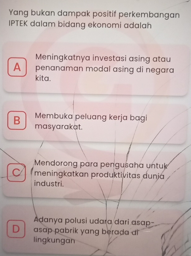 Yang bukan dampak positif perkembangan
IPTEK dalam bidang ekonomi adalah
Meningkatnya investasi asing atau
A penɑnaman modal ɑsing di negara
kita.
Membuka peluang kerja bagi
B masyarakat.
Mendorong para pengusaha untuk
meningkatkan produktivitas dunja
industri.
Adanya polusi udara dari asap
D asap pabrik yang berada ai
lingkungan