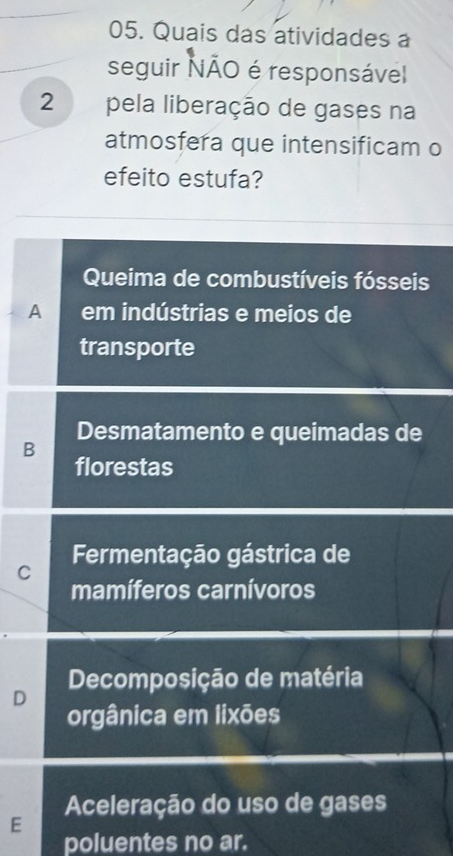 Quais das atividades a
seguir NÃO é responsável
2 pela liberação de gases na
atmosfera que intensificam o
efeito estufa?
Queima de combustíveis fósseis
A em indústrias e meios de
transporte
Desmatamento e queimadas de
B
florestas
Fermentação gástrica de
C
mamíferos carnívoros
D Decomposição de matéria
orgânica em lixões
Aceleração do uso de gases
E
poluentes no ar.