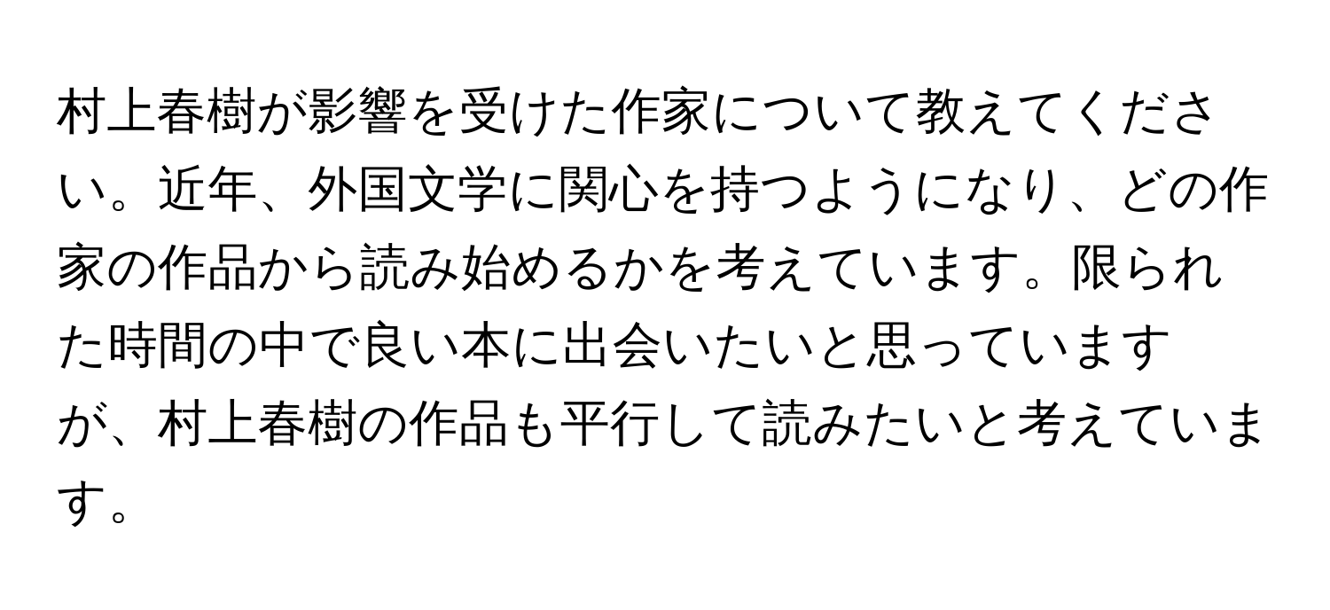 村上春樹が影響を受けた作家について教えてください。近年、外国文学に関心を持つようになり、どの作家の作品から読み始めるかを考えています。限られた時間の中で良い本に出会いたいと思っていますが、村上春樹の作品も平行して読みたいと考えています。