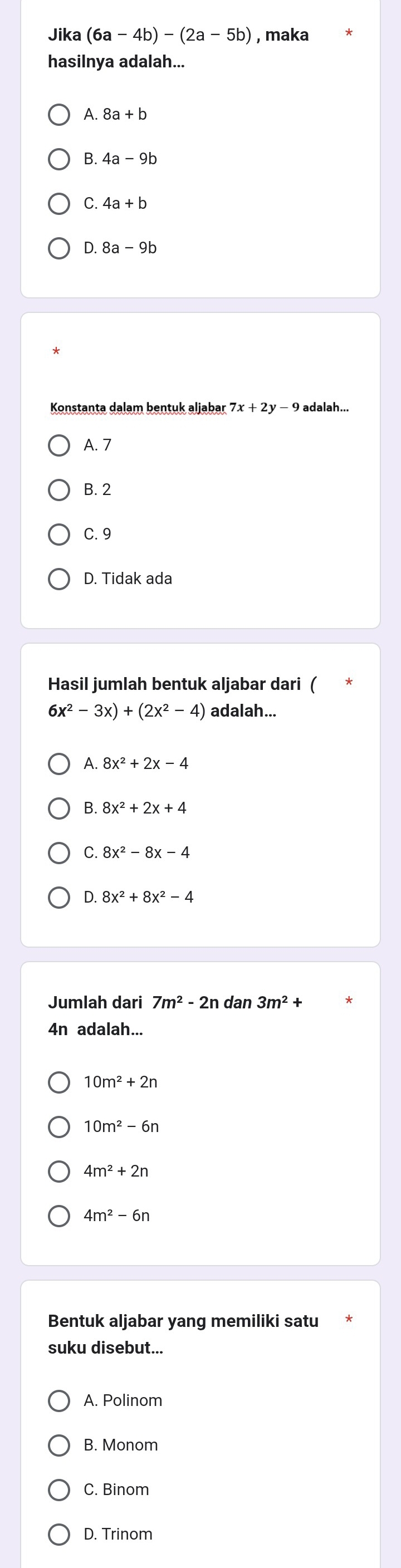 Jika (6a-4b)-(2a-5b) , maka
hasilnya adalah...
A. 8a+b
B.
C. 4a+b
D. 8a-9b
Konstanta dalam bentuk aljabar 7x+2y-9 adalah...
A. 7
B. 2
C. 9
D. Tidak ada
Hasil jumlah bentuk aljabar dari (
6x^2-3x)+(2x^2-4) adalah...
A.
B. 8x^2+2x+4
C. 8x^2-8x-4
D. 8x^2+8x^2-4
Jumlah dari 7m^2-2n dan 3m^2+
4n adalah...
10m^2+2n
10m^2-6n
4m^2+2n
4m^2-6n
Bentuk aljabar yang memiliki satu
suku disebut...
A. Polinom
B. Monom
C. Binom
D. Trinom