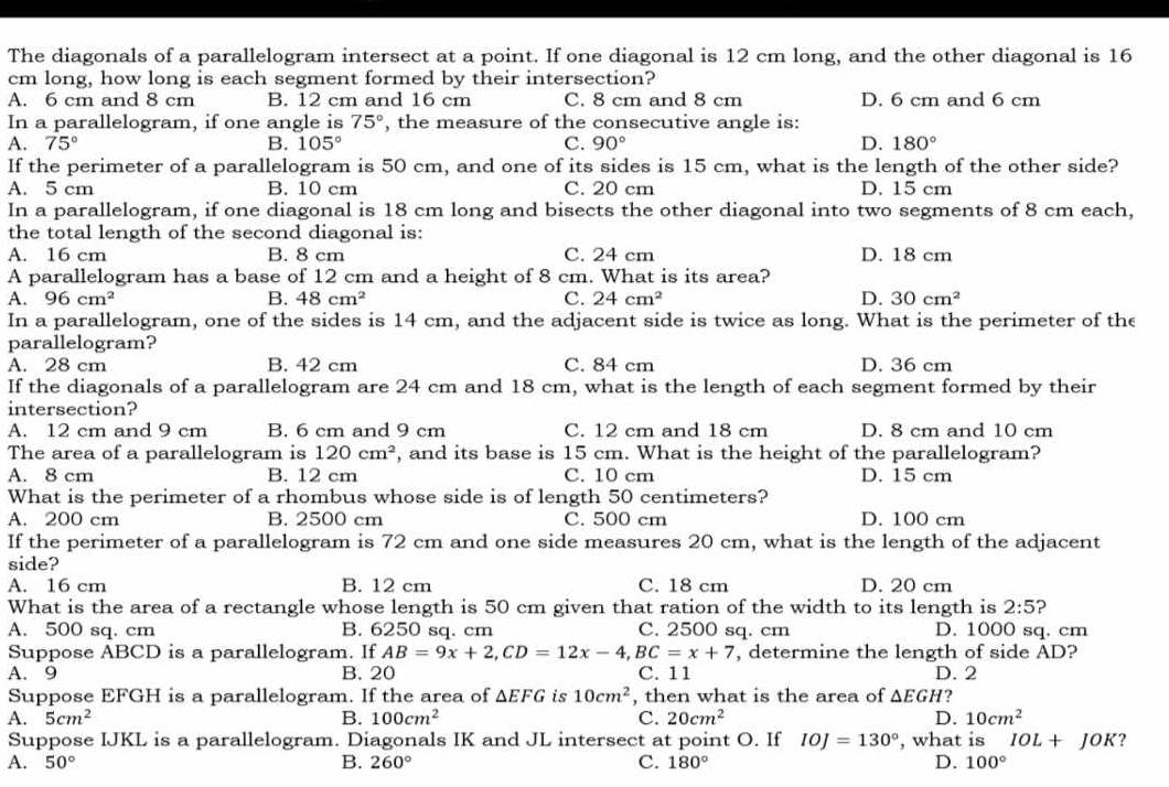 The diagonals of a parallelogram intersect at a point. If one diagonal is 12 cm long, and the other diagonal is 16
cm long, how long is each segment formed by their intersection?
A. 6 cm and 8 cm B. 12 cm and 16 cm C. 8 cm and 8 cm D. 6 cm and 6 cm
In a parallelogram, if one angle is 75° , the measure of the consecutive angle is:
A. 75° B. 105° C. 90° D. 180°
If the perimeter of a parallelogram is 50 cm, and one of its sides is 15 cm, what is the length of the other side?
A. 5 cm B. 10 cm C. 20 cm D. 15 cm
In a parallelogram, if one diagonal is 18 cm long and bisects the other diagonal into two segments of 8 cm each,
the total length of the second diagonal is:
A. 16 cm B. 8 cm C. 24 cm D. 18 cm
A parallelogram has a base of 12 cm and a height of 8 cm. What is its area?
A. 96cm^2 B. 48cm^2 C. 24cm^2 D. 30cm^2
In a parallelogram, one of the sides is 14 cm, and the adjacent side is twice as long. What is the perimeter of the
parallelogram?
A. 28 cm B. 42 cm C. 84 cm D. 36 cm
If the diagonals of a parallelogram are 24 cm and 18 cm, what is the length of each segment formed by their
intersection?
A. 12 cm and 9 cm B. 6 cm and 9 cm C. 12 cm and 18 cm D. 8 cm and 10 cm
The area of a parallelogram is 120cm^2 , and its base is 15 cm. What is the height of the parallelogram?
A. 8 cm B. 12 cm C. 10 cm D. 15 cm
What is the perimeter of a rhombus whose side is of length 50 centimeters?
A. 200 cm B. 2500 cm C. 500 cm D. 100 cm
If the perimeter of a parallelogram is 72 cm and one side measures 20 cm, what is the length of the adjacent
side?
A. 16 cm B. 12 cm C. 18 cm D. 20 cm
What is the area of a rectangle whose length is 50 cm given that ration of the width to its length is 2:5 ?
A. 500 sq. cm B. 6250 sq. cm C. 2500 sq. cm D. 1000 sq. cm
Suppose ABCD is a parallelogram. If AB=9x+2,CD=12x-4,BC=x+7 , determine the length of side AD?
A. 9 B. 20 C. 11 D. 2
Suppose EFGH is a parallelogram. If the area of △ EFG is 10cm^2 , then what is the area of △ EGH
A. 5cm^2 B. 100cm^2 C. 20cm^2 D. 10cm^2
Suppose IJKL is a parallelogram. Diagonals IK and JL intersect at point O. If IOJ=130° , what is IOL+JOK ?
A. 50° B. 260° C. 180° D. 100°