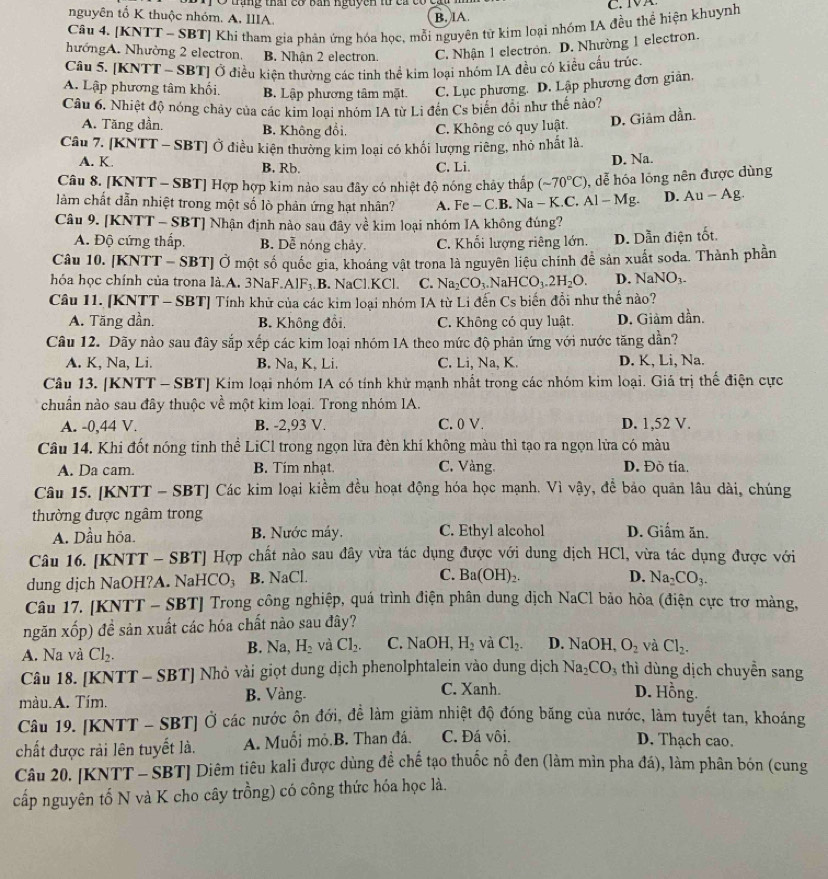 đạng thâ  có ban nguyên từ ca c cm  
nguyên tố K thuộc nhỏm. A. IIIA.
B. IA.
Câu 4. [KNTT ~ SBT] Khi tham gia phản ứng hóa học, mỗi nguyên từ kim loại nhóm IA đều thể hiện khuynh
hướngA. Nhường 2 electron, B. Nhận 2 electron. C. Nhận 1 electron. D. Nhường 1 electron.
Câu 5. [KNTT - SBT] Ở điều kiện thường các tinh thể kim loại nhóm IA đều có kiều cấu trúc.
A. Lập phương tâm khối. B. Lập phương tâm mặt. C. Lục phương. D. Lập phương đơn giản.
Câu 6. Nhiệt độ nóng chảy của các kim loại nhóm IA từ Li đến Cs biến đổi như thế nào?
A. Tăng dần. B. Không đổi, C. Không có quy luật. D. Giâm dần.
Câu 7. [KNTT - SBT] Ở điều kiên thường kim loại có khối lượng riêng, nhỏ nhất là
A. K. B. Rb. C. Li.
D. Na.
Câu 8. [KNTT - SBT] Hợp hợp kim nào sau đây có nhiệt độ nóng chảy thấp (sim 70°C) , dễ hóa lỏng nên được dùng
làm chất dẫn nhiệt trong một số lò phản ứng hạt nhân? A. Fe-C.F Na-K.C.Al-Mg. D. Au-Ag.
Câu 9. [KNTT - SBT] Nhận định nào sau đây về kim loại nhóm IA không đúng?
A. Độ cứng thấp. B. Dễ nóng chảy. C. Khổi lượng riêng lớn. D. Dẫn điện tốt.
Câu 10. [KNTT - SBT] Ở một số quốc gia, khoáng vật trona là nguyên liệu chính để sản xuất soda. Thành phần
hóa học chính của trona là.A. 3NaF.AlF₃.B. NaCl.KCl. C. Na_2CO_3.NaHCO_3.2H_2O. D. NaNO_3-
Câu 11. [KNTT - SBT] Tính khử của các kim loại nhóm IA từ Li đến Cs biến đổi như thế nào?
A. Tăng dần. B. Không đồi. C. Không có quy luật. D. Giảm dần.
Câu 12. Dãy nào sau đây sắp xếp các kim loại nhóm IA theo mức độ phản ứng với nước tăng dẫn?
A. K, Na, Li. B. Na, K, Li. C. Li, Na, K. D. K, Li, Na.
Câu 13. [KNTT - SBT] Kim loại nhóm IA có tính khử mạnh nhất trong các nhóm kim loại. Giá trị thế điện cực
chuẩn nào sau đây thuộc về một kim loại. Trong nhóm IA.
A. -0,44 V. B. -2,93 V. C. 0 V. D. 1,52 V.
Câu 14. Khi đốt nóng tinh thể LiCl trong ngọn lữa đèn khí không màu thì tạo ra ngọn lửa có màu
A. Da cam. B. Tím nhạt. C. Vàng. D. Đò tía.
Câu 15. [KNTT - SBT] Các kim loại kiểm đều hoạt động hóa học mạnh. Vì vậy, để bảo quân lâu dài, chúng
thường được ngâm trong D. Giấm ăn.
A. Dầu hỏa. B. Nước máy. C. Ethyl alcohol
Câu 16. [KNTT - SBT] Hợp chất nào sau đây vừa tác dụng được với dung dịch HCl, vừa tác dụng được với
D.
dung dịch NaOH?A. NaHCO₃ B. NaCl. C. Ba(OH)_2. Na_2CO_3.
Câu 17. [KNTT - SBT] Trong công nghiệp, quá trình điện phân dung dịch NaCl bảo hòa (điện cực trơ màng,
ngăn xốp) đề sản xuất các hóa chất nào sau đây?
A. Na và Cl_2. B. Na, H_2 và Cl_2. C. NaOH H_2 và Cl_2. D. NaOH, O_2 và Cl_2.
Câu 18. [KNTT - SBT] Nhỏ vài giọt dung dịch phenolphtalein vào dung dịch Na_2CO_3 thì dùng dịch chuyễn sang
màu.A. Tím. B. Vàng.
C. Xanh D. Hồng.
Câu 19. [KNTT - SBT] Ở các nước ôn đới, để làm giảm nhiệt độ đóng băng của nước, làm tuyết tan, khoáng
chất được rải lên tuyết là.  A. Muối mỏ.B. Than đá. C. Đá vôi.
D. Thạch cao.
Câu 20. [KNTT - SBT] Diêm tiêu kali được dùng đề chế tạo thuốc nổ đen (làm mìn pha đá), làm phân bón (cung
cấp nguyên tố N và K cho cây trồng) có công thức hóa học là.