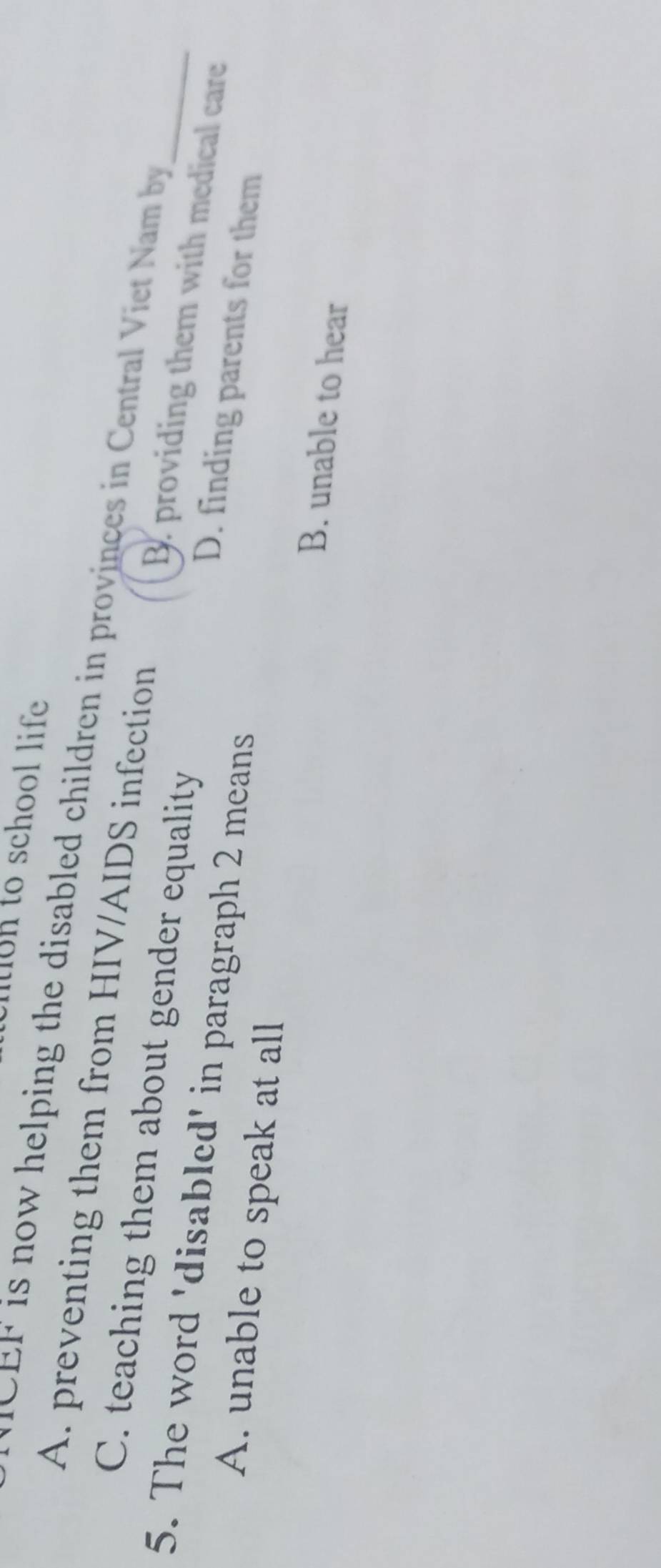 non to school life 
E is now helping the disabled children in provinces in Central V iet Nam by
A. preventing them from HIV/AIDS infection B. providing them with medical care
C. teaching them about gender equality D. finding parents for them_
5. The word 'disabled' in paragraph 2 means
A. unable to speak at all
B. unable to hear