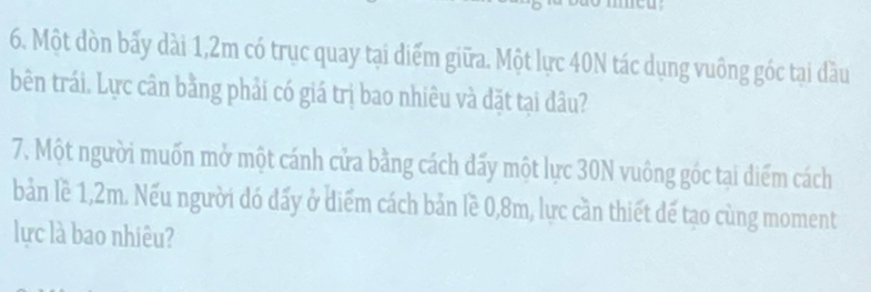 Một dòn bấy dài 1,2m có trục quay tại diểm giữa. Một lực 40N tác dụng vuông góc tại đầu 
bên trái. Lực cân bằng phải có giá trị bao nhiêu và đặt tại đâu? 
7. Một người muốn mở một cánh cửa bằng cách dấy một lực 30N vuông góc tại diểm cách 
bản lề 1,2m. Nếu người đó đấy ở diểm cách bản lề 0,8m, lực cần thiết đế tạo cùng moment 
lực là bao nhiêu?