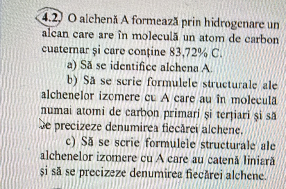 alchenă A formează prin hidrogenare un 
alcan care are în moleculă un atom de carbon 
cuaternar și care conține 83,72% C. 
a) Să se identifice alchena A. 
b) Sã se scrie formulele structurale ale 
alchenelor izomere cu A care au în moleculã 
numai atomi de carbon primari și terțiari și să 
Le precizeze denumirea fiecărei alchene. 
c) Să se scrie formulele structurale ale 
alchenelor izomere cu A care au catenă liniară 
și să se precizeze denumirea fiecărei alchene.