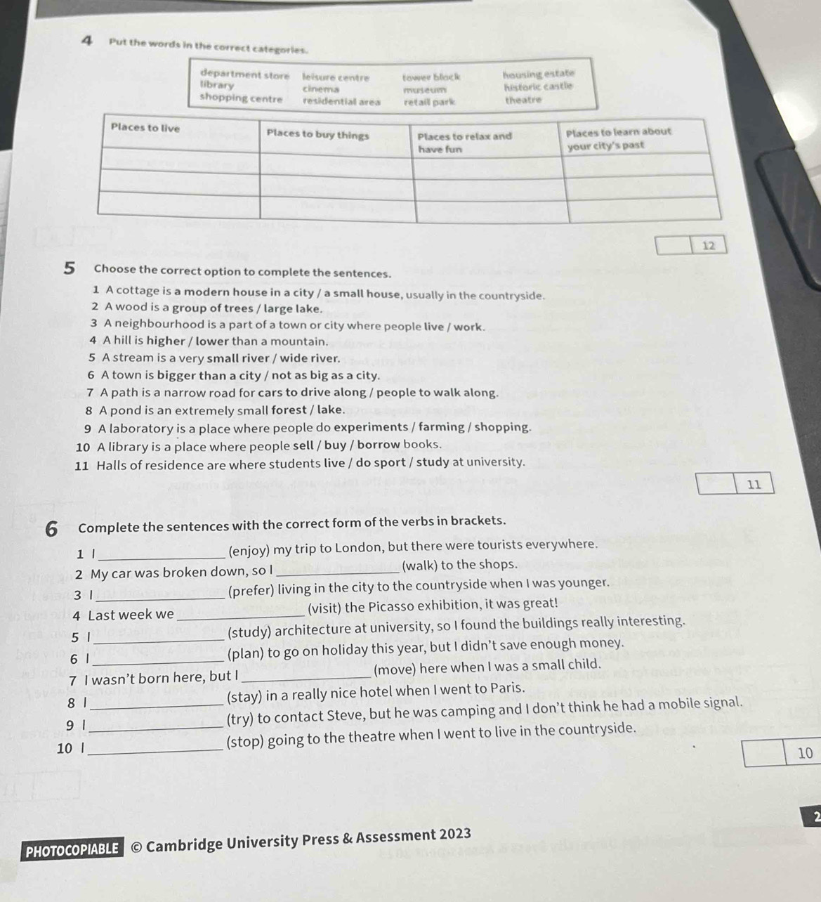 Put the words in the correct categories.
department store leïsure centre tower blac housing estate
library cinema museum historic castle
shopping centre residential area retaill park theatre
12
5 Choose the correct option to complete the sentences.
1 A cottage is a modern house in a city / a small house, usually in the countryside.
2 A wood is a group of trees / large lake.
3 A neighbourhood is a part of a town or city where people live / work.
4 A hill is higher / lower than a mountain.
5 A stream is a very small river / wide river.
6 A town is bigger than a city / not as big as a city.
7 A path is a narrow road for cars to drive along / people to walk along.
8 A pond is an extremely small forest / lake.
9 A laboratory is a place where people do experiments / farming / shopping.
10 A library is a place where people sell / buy / borrow books.
11 Halls of residence are where students live / do sport / study at university.
11
6 Complete the sentences with the correct form of the verbs in brackets.
1 l_ (enjoy) my trip to London, but there were tourists everywhere.
2 My car was broken down, so I _(walk) to the shops.
3 1 _(prefer) living in the city to the countryside when I was younger.
4 Last week we _(visit) the Picasso exhibition, it was great!
5 1 _(study) architecture at university, so I found the buildings really interesting.
6 1 (plan) to go on holiday this year, but I didn’t save enough money.
7 I wasn’t born here, but I_ (move) here when I was a small child.
8 1 (stay) in a really nice hotel when I went to Paris.
9 1 _(try) to contact Steve, but he was camping and I don’t think he had a mobile signal.
10 l__ (stop) going to the theatre when I went to live in the countryside.
10
2
PHOTOCOPIABLE © Cambridge University Press & Assessment 2023