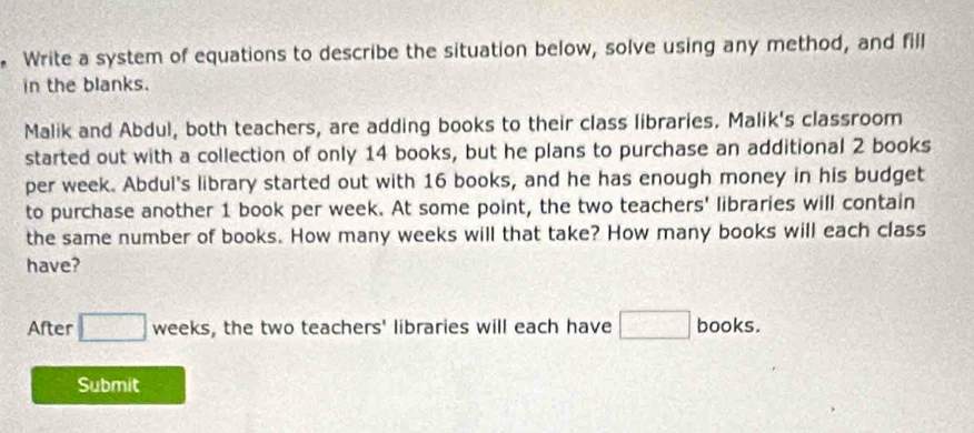 Write a system of equations to describe the situation below, solve using any method, and fill 
in the blanks. 
Malik and Abdul, both teachers, are adding books to their class libraries. Malik's classroom 
started out with a collection of only 14 books, but he plans to purchase an additional 2 books 
per week. Abdul's library started out with 16 books, and he has enough money in his budget 
to purchase another 1 book per week. At some point, the two teachers' libraries will contain 
the same number of books. How many weeks will that take? How many books will each class 
have? 
After □ weeks, s, the two teachers' libraries will each have □ books. 
Submit